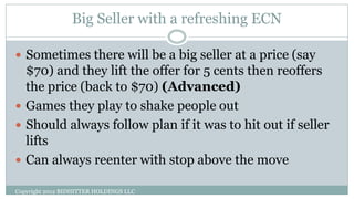 Big Seller with a refreshing ECN
Copyright 2012 BIDHITTER HOLDINGS LLC
 Sometimes there will be a big seller at a price (say
$70) and they lift the offer for 5 cents then reoffers
the price (back to $70) (Advanced)
 Games they play to shake people out
 Should always follow plan if it was to hit out if seller
lifts
 Can always reenter with stop above the move
 