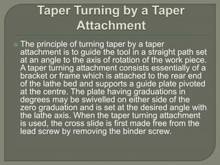  The principle of turning taper by a taper 
attachment is to guide the tool in a straight path set 
at an angle to the axis of rotation of the work piece. 
A taper turning attachment consists essentially of a 
bracket or frame which is attached to the rear end 
of the lathe bed and supports a guide plate pivoted 
at the centre. The plate having graduations in 
degrees may be swivelled on either side of the 
zero graduation and is set at the desired angle with 
the lathe axis. When the taper turning attachment 
is used, the cross slide is first made free from the 
lead screw by removing the binder screw. 
 