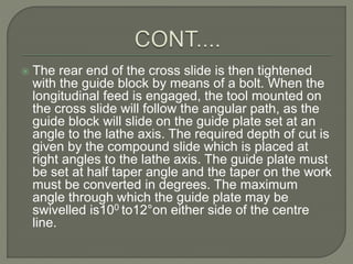  The rear end of the cross slide is then tightened 
with the guide block by means of a bolt. When the 
longitudinal feed is engaged, the tool mounted on 
the cross slide will follow the angular path, as the 
guide block will slide on the guide plate set at an 
angle to the lathe axis. The required depth of cut is 
given by the compound slide which is placed at 
right angles to the lathe axis. The guide plate must 
be set at half taper angle and the taper on the work 
must be converted in degrees. The maximum 
angle through which the guide plate may be 
swivelled is100 to12°on either side of the centre 
line. 
 
