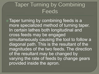 Taper turning by combining feeds is a 
more specialized method of turning taper. 
In certain lathes both longitudinal and 
cross feeds may be engaged 
simultaneously causing the tool to follow a 
diagonal path. This is the resultant of the 
magnitudes of the two feeds. The direction 
of the resultant may be changed by 
varying the rate of feeds by change gears 
provided inside the apron. 
 