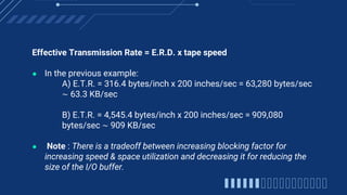 Effective Transmission Rate = E.R.D. x tape speed
● In the previous example:
A) E.T.R. = 316.4 bytes/inch x 200 inches/sec = 63,280 bytes/sec
∼ 63.3 KB/sec
B) E.T.R. = 4,545.4 bytes/inch x 200 inches/sec = 909,080
bytes/sec ∼ 909 KB/sec
● Note : There is a tradeoff between increasing blocking factor for
increasing speed & space utilization and decreasing it for reducing the
size of the I/O buffer.
 