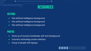 RESOURCES
VECTORS
● Flat artificial intelligence background
● Flat artificial intelligence background
● Flat artificial intelligence background
PHOTOS
● Close-up of humans handshake with tech background
● Futuristic technology screen interface
● Group of people with laptops
 