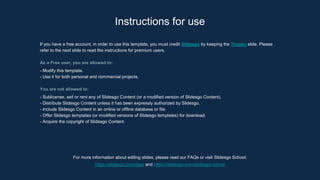 For more information about editing slides, please read our FAQs or visit Slidesgo School:
https://slidesgo.com/faqs and https://slidesgo.com/slidesgo-school
Instructions for use
If you have a free account, in order to use this template, you must credit Slidesgo by keeping the Thanks slide. Please
refer to the next slide to read the instructions for premium users.
As a Free user, you are allowed to:
- Modify this template.
- Use it for both personal and commercial projects.
You are not allowed to:
- Sublicense, sell or rent any of Slidesgo Content (or a modified version of Slidesgo Content).
- Distribute Slidesgo Content unless it has been expressly authorized by Slidesgo.
- Include Slidesgo Content in an online or offline database or file.
- Offer Slidesgo templates (or modified versions of Slidesgo templates) for download.
- Acquire the copyright of Slidesgo Content.
 