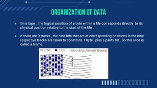 Organization of data
● On a tape , the logical position of a byte within a file corresponds directly to its
physical position relative to the start of the file .
● If there are 9 tracks , the nine bits that are at corresponding positions in the nine
respective tracks are taken to constitute 1 byte , plus a parity bit . So this slice is
called a frame.
 