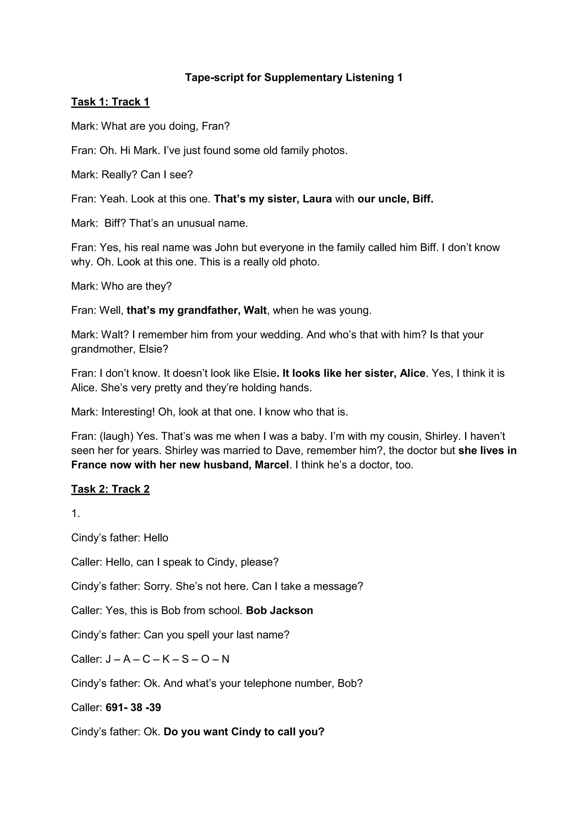 Tape-script for Supplementary Listening 1
Task 1: Track 1
Mark: What are you doing, Fran?
Fran: Oh. Hi Mark. I’ve just found some old family photos.
Mark: Really? Can I see?
Fran: Yeah. Look at this one. That’s my sister, Laura with our uncle, Biff.
Mark: Biff? That’s an unusual name.
Fran: Yes, his real name was John but everyone in the family called him Biff. I don’t know
why. Oh. Look at this one. This is a really old photo.
Mark: Who are they?
Fran: Well, that’s my grandfather, Walt, when he was young.
Mark: Walt? I remember him from your wedding. And who’s that with him? Is that your
grandmother, Elsie?
Fran: I don’t know. It doesn’t look like Elsie. It looks like her sister, Alice. Yes, I think it is
Alice. She’s very pretty and they’re holding hands.
Mark: Interesting! Oh, look at that one. I know who that is.
Fran: (laugh) Yes. That’s was me when I was a baby. I’m with my cousin, Shirley. I haven’t
seen her for years. Shirley was married to Dave, remember him?, the doctor but she lives in
France now with her new husband, Marcel. I think he’s a doctor, too.
Task 2: Track 2
1.
Cindy’s father: Hello
Caller: Hello, can I speak to Cindy, please?
Cindy’s father: Sorry. She’s not here. Can I take a message?
Caller: Yes, this is Bob from school. Bob Jackson
Cindy’s father: Can you spell your last name?
Caller: J – A – C – K – S – O – N
Cindy’s father: Ok. And what’s your telephone number, Bob?
Caller: 691- 38 -39
Cindy’s father: Ok. Do you want Cindy to call you?
 