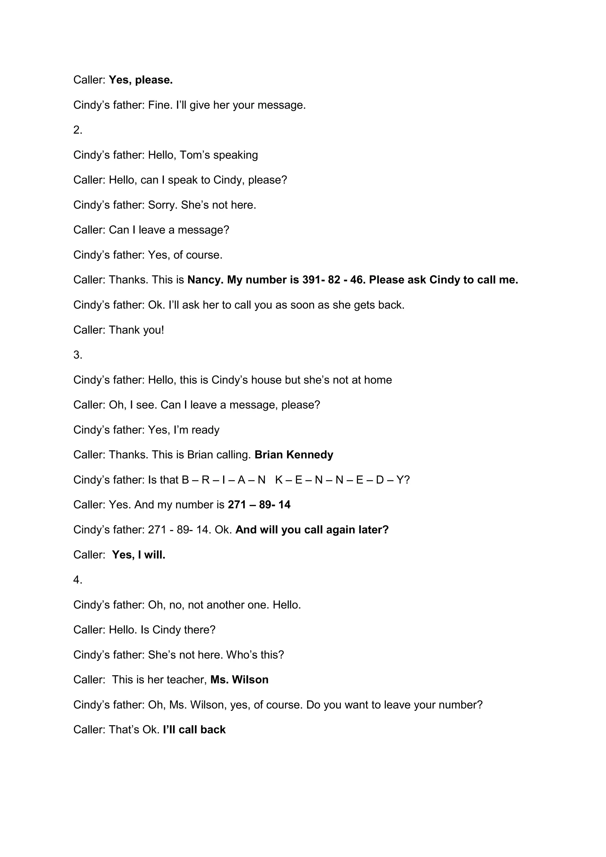 Caller: Yes, please.
Cindy’s father: Fine. I’ll give her your message.
2.
Cindy’s father: Hello, Tom’s speaking
Caller: Hello, can I speak to Cindy, please?
Cindy’s father: Sorry. She’s not here.
Caller: Can I leave a message?
Cindy’s father: Yes, of course.
Caller: Thanks. This is Nancy. My number is 391- 82 - 46. Please ask Cindy to call me.
Cindy’s father: Ok. I’ll ask her to call you as soon as she gets back.
Caller: Thank you!
3.
Cindy’s father: Hello, this is Cindy’s house but she’s not at home
Caller: Oh, I see. Can I leave a message, please?
Cindy’s father: Yes, I’m ready
Caller: Thanks. This is Brian calling. Brian Kennedy
Cindy’s father: Is that B – R – I – A – N K – E – N – N – E – D – Y?
Caller: Yes. And my number is 271 – 89- 14
Cindy’s father: 271 - 89- 14. Ok. And will you call again later?
Caller: Yes, I will.
4.
Cindy’s father: Oh, no, not another one. Hello.
Caller: Hello. Is Cindy there?
Cindy’s father: She’s not here. Who’s this?
Caller: This is her teacher, Ms. Wilson
Cindy’s father: Oh, Ms. Wilson, yes, of course. Do you want to leave your number?
Caller: That’s Ok. I’ll call back
 