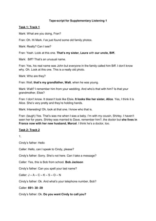 Tape-script for Supplementary Listening 1
Task 1: Track 1
Mark: What are you doing, Fran?
Fran: Oh. Hi Mark. I’ve just found some old family photos.
Mark: Really? Can I see?
Fran: Yeah. Look at this one. That’s my sister, Laura with our uncle, Biff.
Mark: Biff? That’s an unusual name.
Fran: Yes, his real name was John but everyone in the family called him Biff. I don’t know
why. Oh. Look at this one. This is a really old photo.
Mark: Who are they?
Fran: Well, that’s my grandfather, Walt, when he was young.
Mark: Walt? I remember him from your wedding. And who’s that with him? Is that your
grandmother, Elsie?
Fran: I don’t know. It doesn’t look like Elsie. It looks like her sister, Alice. Yes, I think it is
Alice. She’s very pretty and they’re holding hands.
Mark: Interesting! Oh, look at that one. I know who that is.
Fran: (laugh) Yes. That’s was me when I was a baby. I’m with my cousin, Shirley. I haven’t
seen her for years. Shirley was married to Dave, remember him?, the doctor but she lives in
France now with her new husband, Marcel. I think he’s a doctor, too.
Task 2: Track 2
1.
Cindy’s father: Hello
Caller: Hello, can I speak to Cindy, please?
Cindy’s father: Sorry. She’s not here. Can I take a message?
Caller: Yes, this is Bob from school. Bob Jackson
Cindy’s father: Can you spell your last name?
Caller: J – A – C – K – S – O – N
Cindy’s father: Ok. And what’s your telephone number, Bob?
Caller: 691- 38 -39
Cindy’s father: Ok. Do you want Cindy to call you?
 