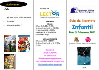 Audiovisuals
DVD

•   Alicia en el País de las Maravillas

•   Toy story 3                                         HORARIS                    Guia de Novetats
                                                           Hivern:

                                                                                       Infantil
•   Alvin y las ardillas 2                Dilluns de 16.00 a 20.00h.
                                          De dimarts a divendres d’ 11.00 a
                                          13.00h. i de 16.00 a 20.00h.
                                          Dissabtes, de 10.00 a 13.00h.            Núm.9 Primavera 2011
                                          (d’octubre a maig)

                                                     Estiu (juliol i agost):
                                          Dilluns, de 16.00 a 20.00h.
                                          De dimarts a divendres de 10.00 a        Ajuntament d’Almenar Sistema de Lectura Pública
                                          13.00h.


                                                        Espadós, 2
                                                    25126 ALMENAR
                                                     Tel. 973 770 638
                                              biblioteca.almenar@gencat.cat
                                          http://bibliotecaalmenar.blogspot.com
                                             http://cataclic.cultura.gencat.cat/

                                                                                        GG                Gusti
 