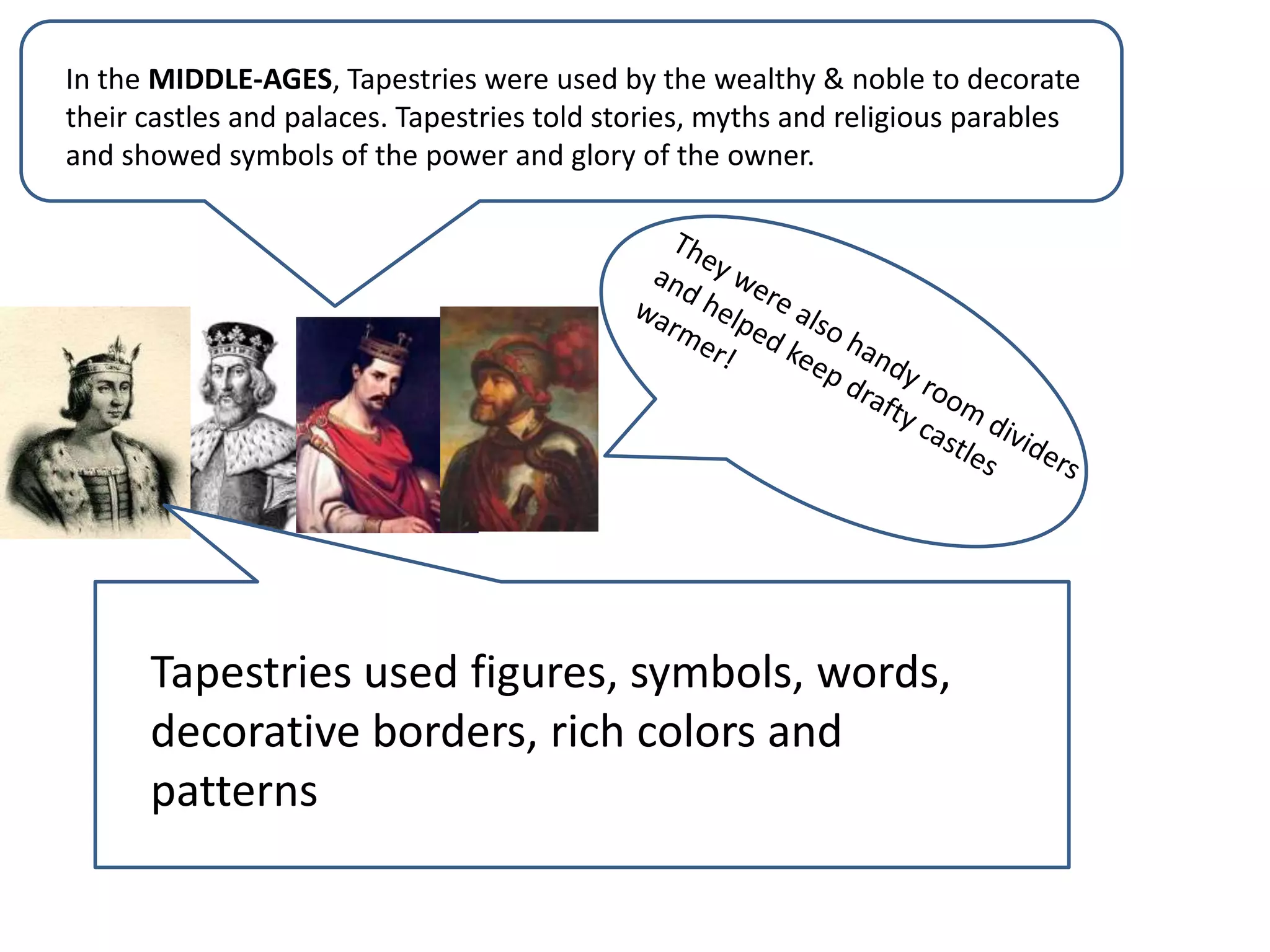In the MIDDLE-AGES, Tapestries were used by the wealthy & noble to decorate their castles and palaces. Tapestries told stories, myths and religious parables and showed symbols of the power and glory of the owner.They were also handy room dividers and helped keep drafty castles warmer!Tapestries used figures, symbols, words, decorative borders, rich colors and patterns