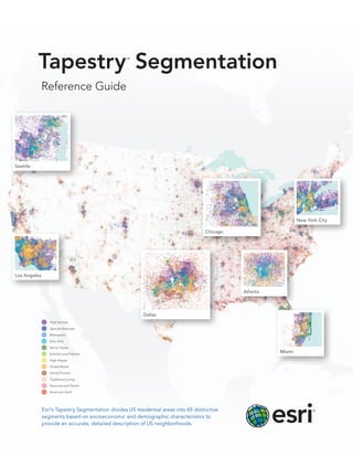 Tapestry Segmentation                   ™




              Reference Guide




Seattle




                                                                                                                 New York City

                                                                                     Chicago




Los Angeles


                                                                                               Atlanta




                                                          Dallas
                 High Society

                 Upscale Avenues

                 Metropolis

                 Solo Acts

                 Senior Styles

                 Scholars and Patriots
                                                                                                         Miami
                 High Hopes

                 Global Roots

                 Family Portrait

                 Traditional Living

                 Factories and Farms

                 American Quilt




              Esri’s Tapestry Segmentation divides US residential areas into 65 distinctive
              segments based on socioeconomic and demographic characteristics to
              provide an accurate, detailed description of US neighborhoods.
 