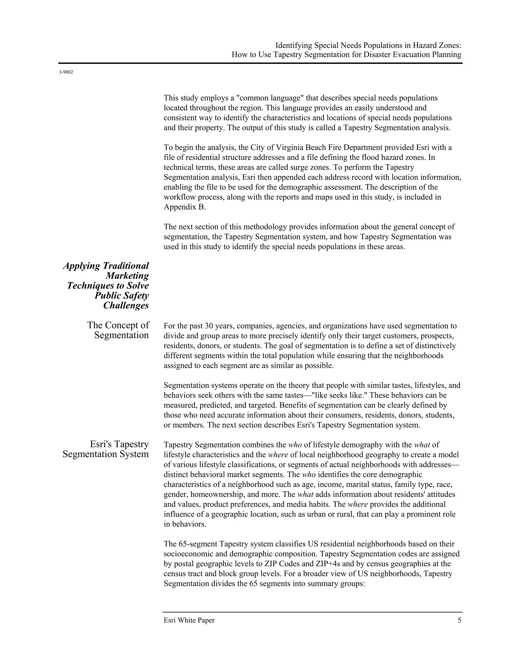 Identifying Special Needs Populations in Hazard Zones:
                                               How to Use Tapestry Segmentation for Disaster Evacuation Planning
J-9802




                          This study employs a "common language" that describes special needs populations
                          located throughout the region. This language provides an easily understood and
                          consistent way to identify the characteristics and locations of special needs populations
                          and their property. The output of this study is called a Tapestry Segmentation analysis.

                          To begin the analysis, the City of Virginia Beach Fire Department provided Esri with a
                          file of residential structure addresses and a file defining the flood hazard zones. In
                          technical terms, these areas are called surge zones. To perform the Tapestry
                          Segmentation analysis, Esri then appended each address record with location information,
                          enabling the file to be used for the demographic assessment. The description of the
                          workflow process, along with the reports and maps used in this study, is included in
                          Appendix B.

                          The next section of this methodology provides information about the general concept of
                          segmentation, the Tapestry Segmentation system, and how Tapestry Segmentation was
                          used in this study to identify the special needs populations in these areas.

 Applying Traditional
           Marketing
  Techniques to Solve
        Public Safety
          Challenges

         The Concept of   For the past 30 years, companies, agencies, and organizations have used segmentation to
          Segmentation    divide and group areas to more precisely identify only their target customers, prospects,
                          residents, donors, or students. The goal of segmentation is to define a set of distinctively
                          different segments within the total population while ensuring that the neighborhoods
                          assigned to each segment are as similar as possible.

                          Segmentation systems operate on the theory that people with similar tastes, lifestyles, and
                          behaviors seek others with the same tastes—"like seeks like." These behaviors can be
                          measured, predicted, and targeted. Benefits of segmentation can be clearly defined by
                          those who need accurate information about their consumers, residents, donors, students,
                          or members. The next section describes Esri's Tapestry Segmentation system.

      Esri's Tapestry     Tapestry Segmentation combines the who of lifestyle demography with the what of
 Segmentation System      lifestyle characteristics and the where of local neighborhood geography to create a model
                          of various lifestyle classifications, or segments of actual neighborhoods with addresses—
                          distinct behavioral market segments. The who identifies the core demographic
                          characteristics of a neighborhood such as age, income, marital status, family type, race,
                          gender, homeownership, and more. The what adds information about residents' attitudes
                          and values, product preferences, and media habits. The where provides the additional
                          influence of a geographic location, such as urban or rural, that can play a prominent role
                          in behaviors.

                          The 65-segment Tapestry system classifies US residential neighborhoods based on their
                          socioeconomic and demographic composition. Tapestry Segmentation codes are assigned
                          by postal geographic levels to ZIP Codes and ZIP+4s and by census geographies at the
                          census tract and block group levels. For a broader view of US neighborhoods, Tapestry
                          Segmentation divides the 65 segments into summary groups:



                          Esri White Paper                                                                               5
 