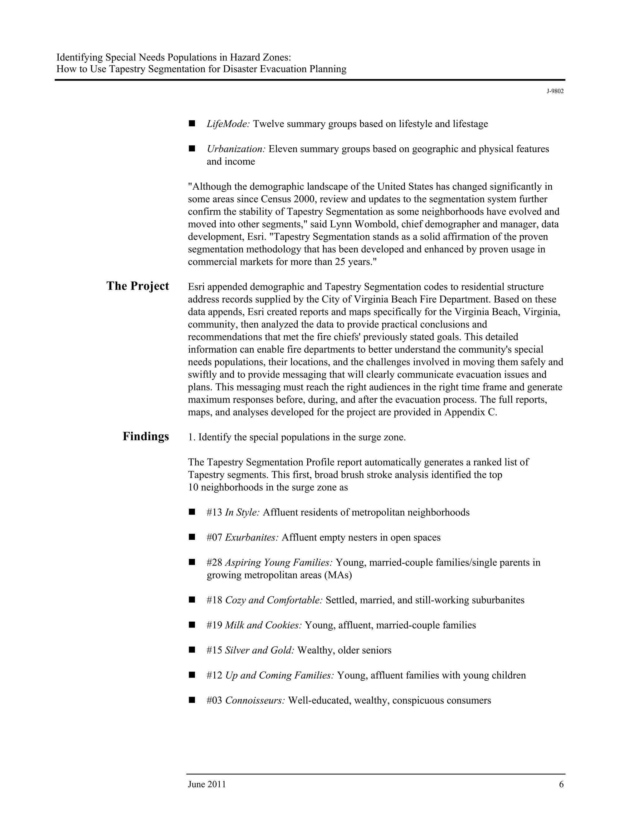 Identifying Special Needs Populations in Hazard Zones:
How to Use Tapestry Segmentation for Disaster Evacuation Planning
                                                                                                                   J-9802




                                 LifeMode: Twelve summary groups based on lifestyle and lifestage

                                 Urbanization: Eleven summary groups based on geographic and physical features
                                 and income

                             "Although the demographic landscape of the United States has changed significantly in
                             some areas since Census 2000, review and updates to the segmentation system further
                             confirm the stability of Tapestry Segmentation as some neighborhoods have evolved and
                             moved into other segments," said Lynn Wombold, chief demographer and manager, data
                             development, Esri. "Tapestry Segmentation stands as a solid affirmation of the proven
                             segmentation methodology that has been developed and enhanced by proven usage in
                             commercial markets for more than 25 years."

           The Project       Esri appended demographic and Tapestry Segmentation codes to residential structure
                             address records supplied by the City of Virginia Beach Fire Department. Based on these
                             data appends, Esri created reports and maps specifically for the Virginia Beach, Virginia,
                             community, then analyzed the data to provide practical conclusions and
                             recommendations that met the fire chiefs' previously stated goals. This detailed
                             information can enable fire departments to better understand the community's special
                             needs populations, their locations, and the challenges involved in moving them safely and
                             swiftly and to provide messaging that will clearly communicate evacuation issues and
                             plans. This messaging must reach the right audiences in the right time frame and generate
                             maximum responses before, during, and after the evacuation process. The full reports,
                             maps, and analyses developed for the project are provided in Appendix C.

              Findings       1. Identify the special populations in the surge zone.

                             The Tapestry Segmentation Profile report automatically generates a ranked list of
                             Tapestry segments. This first, broad brush stroke analysis identified the top
                             10 neighborhoods in the surge zone as

                                 #13 In Style: Affluent residents of metropolitan neighborhoods

                                 #07 Exurbanites: Affluent empty nesters in open spaces

                                 #28 Aspiring Young Families: Young, married-couple families/single parents in
                                 growing metropolitan areas (MAs)

                                 #18 Cozy and Comfortable: Settled, married, and still-working suburbanites

                                 #19 Milk and Cookies: Young, affluent, married-couple families

                                 #15 Silver and Gold: Wealthy, older seniors

                                 #12 Up and Coming Families: Young, affluent families with young children

                                 #03 Connoisseurs: Well-educated, wealthy, conspicuous consumers




                             June 2011                                                                                 6
 