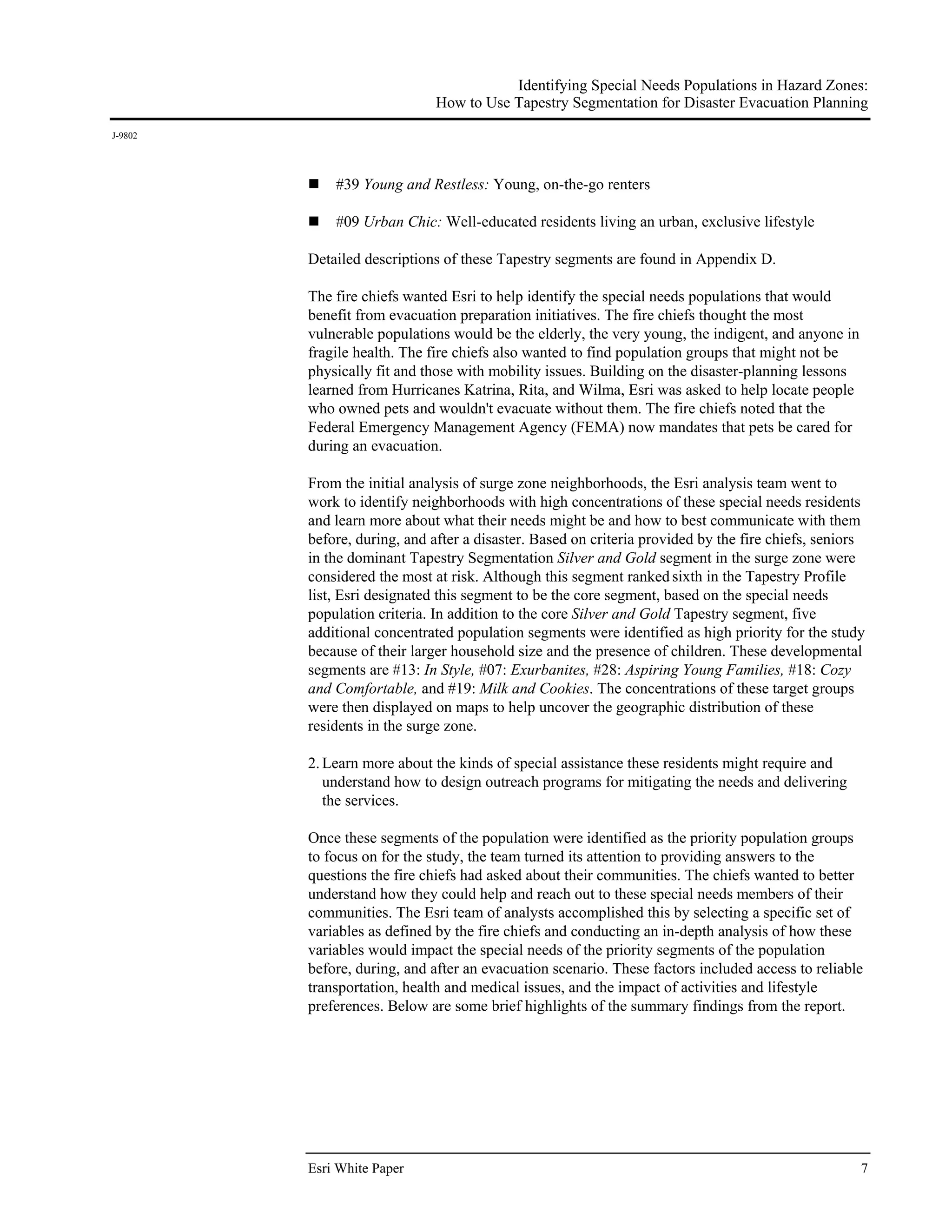 Identifying Special Needs Populations in Hazard Zones:
                              How to Use Tapestry Segmentation for Disaster Evacuation Planning
J-9802




             #39 Young and Restless: Young, on-the-go renters

             #09 Urban Chic: Well-educated residents living an urban, exclusive lifestyle

         Detailed descriptions of these Tapestry segments are found in Appendix D.

         The fire chiefs wanted Esri to help identify the special needs populations that would
         benefit from evacuation preparation initiatives. The fire chiefs thought the most
         vulnerable populations would be the elderly, the very young, the indigent, and anyone in
         fragile health. The fire chiefs also wanted to find population groups that might not be
         physically fit and those with mobility issues. Building on the disaster-planning lessons
         learned from Hurricanes Katrina, Rita, and Wilma, Esri was asked to help locate people
         who owned pets and wouldn't evacuate without them. The fire chiefs noted that the
         Federal Emergency Management Agency (FEMA) now mandates that pets be cared for
         during an evacuation.

         From the initial analysis of surge zone neighborhoods, the Esri analysis team went to
         work to identify neighborhoods with high concentrations of these special needs residents
         and learn more about what their needs might be and how to best communicate with them
         before, during, and after a disaster. Based on criteria provided by the fire chiefs, seniors
         in the dominant Tapestry Segmentation Silver and Gold segment in the surge zone were
         considered the most at risk. Although this segment ranked sixth in the Tapestry Profile
         list, Esri designated this segment to be the core segment, based on the special needs
         population criteria. In addition to the core Silver and Gold Tapestry segment, five
         additional concentrated population segments were identified as high priority for the study
         because of their larger household size and the presence of children. These developmental
         segments are #13: In Style, #07: Exurbanites, #28: Aspiring Young Families, #18: Cozy
         and Comfortable, and #19: Milk and Cookies. The concentrations of these target groups
         were then displayed on maps to help uncover the geographic distribution of these
         residents in the surge zone.

         2. Learn more about the kinds of special assistance these residents might require and
            understand how to design outreach programs for mitigating the needs and delivering
            the services.

         Once these segments of the population were identified as the priority population groups
         to focus on for the study, the team turned its attention to providing answers to the
         questions the fire chiefs had asked about their communities. The chiefs wanted to better
         understand how they could help and reach out to these special needs members of their
         communities. The Esri team of analysts accomplished this by selecting a specific set of
         variables as defined by the fire chiefs and conducting an in-depth analysis of how these
         variables would impact the special needs of the priority segments of the population
         before, during, and after an evacuation scenario. These factors included access to reliable
         transportation, health and medical issues, and the impact of activities and lifestyle
         preferences. Below are some brief highlights of the summary findings from the report.
          




         Esri White Paper                                                                           7
 