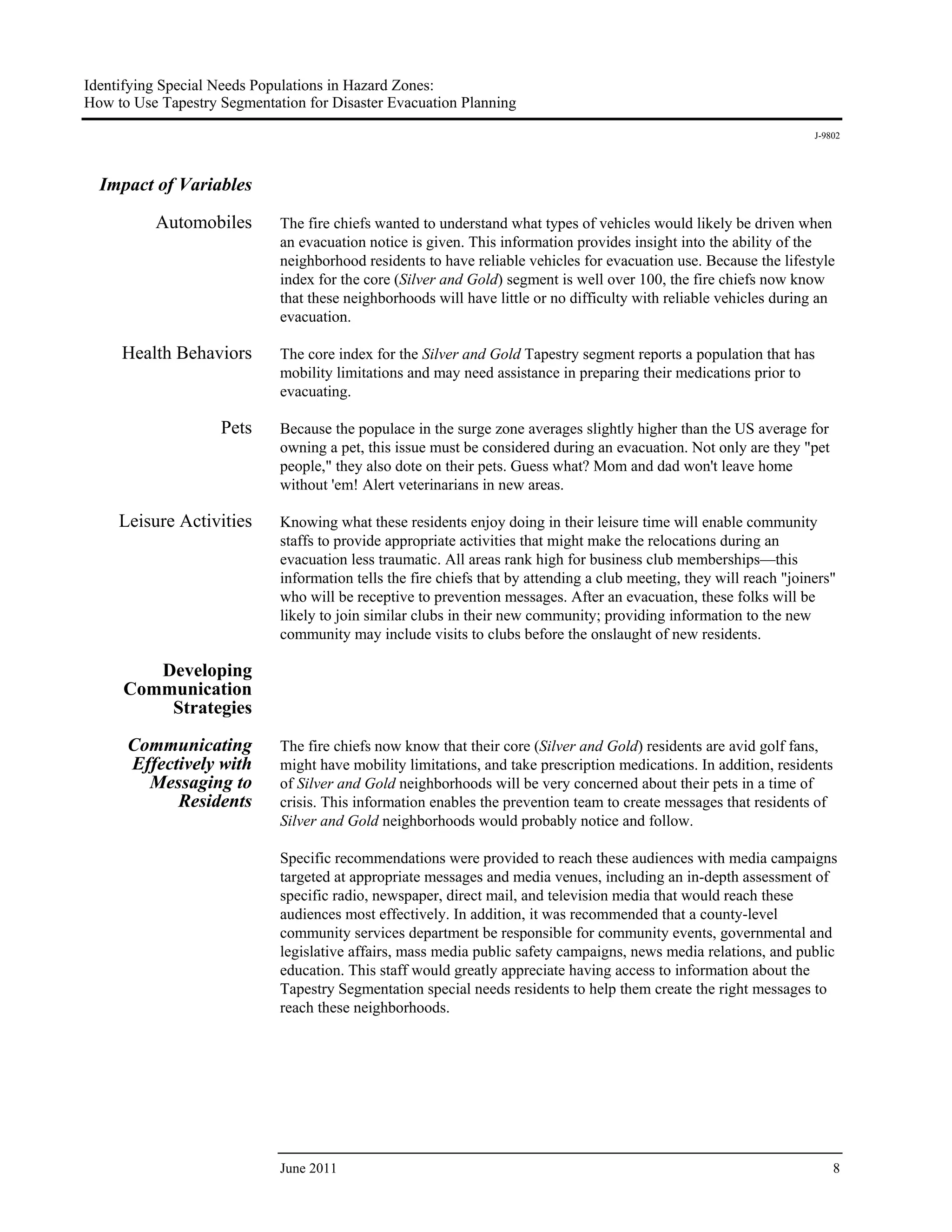Identifying Special Needs Populations in Hazard Zones:
How to Use Tapestry Segmentation for Disaster Evacuation Planning
                                                                                                                      J-9802




  Impact of Variables
                              
          Automobiles        The fire chiefs wanted to understand what types of vehicles would likely be driven when
                             an evacuation notice is given. This information provides insight into the ability of the
                             neighborhood residents to have reliable vehicles for evacuation use. Because the lifestyle
                             index for the core (Silver and Gold) segment is well over 100, the fire chiefs now know
                             that these neighborhoods will have little or no difficulty with reliable vehicles during an
                             evacuation.

     Health Behaviors        The core index for the Silver and Gold Tapestry segment reports a population that has
                             mobility limitations and may need assistance in preparing their medications prior to
                             evacuating.

                    Pets     Because the populace in the surge zone averages slightly higher than the US average for
                             owning a pet, this issue must be considered during an evacuation. Not only are they "pet
                             people," they also dote on their pets. Guess what? Mom and dad won't leave home
                             without 'em! Alert veterinarians in new areas.

     Leisure Activities      Knowing what these residents enjoy doing in their leisure time will enable community
                             staffs to provide appropriate activities that might make the relocations during an
                             evacuation less traumatic. All areas rank high for business club memberships—this
                             information tells the fire chiefs that by attending a club meeting, they will reach "joiners"
                             who will be receptive to prevention messages. After an evacuation, these folks will be
                             likely to join similar clubs in their new community; providing information to the new
                             community may include visits to clubs before the onslaught of new residents.

        Developing
     Communication
         Strategies

      Communicating          The fire chiefs now know that their core (Silver and Gold) residents are avid golf fans,
      Effectively with       might have mobility limitations, and take prescription medications. In addition, residents
        Messaging to         of Silver and Gold neighborhoods will be very concerned about their pets in a time of
            Residents        crisis. This information enables the prevention team to create messages that residents of
                             Silver and Gold neighborhoods would probably notice and follow.

                             Specific recommendations were provided to reach these audiences with media campaigns
                             targeted at appropriate messages and media venues, including an in-depth assessment of
                             specific radio, newspaper, direct mail, and television media that would reach these
                             audiences most effectively. In addition, it was recommended that a county-level
                             community services department be responsible for community events, governmental and
                             legislative affairs, mass media public safety campaigns, news media relations, and public
                             education. This staff would greatly appreciate having access to information about the
                             Tapestry Segmentation special needs residents to help them create the right messages to
                             reach these neighborhoods.




                             June 2011                                                                                    8
 
