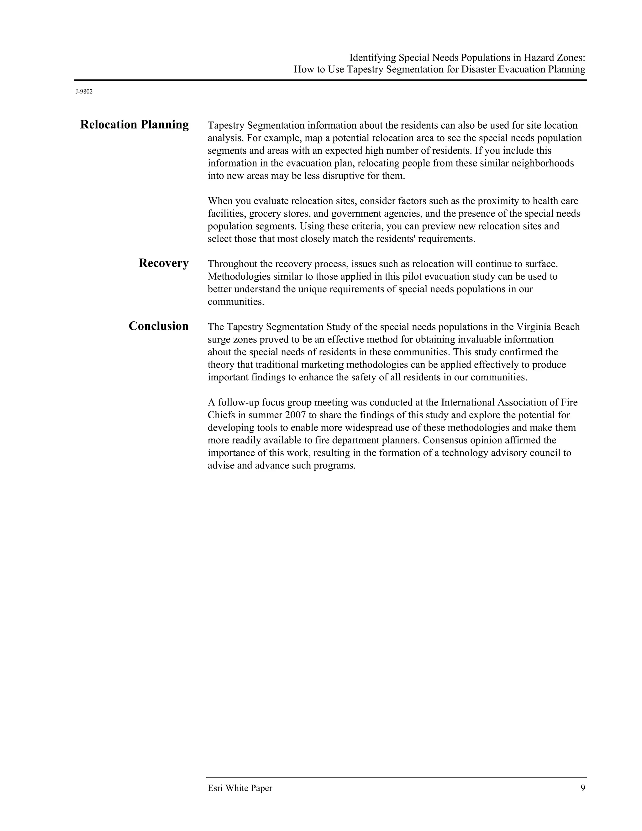 Identifying Special Needs Populations in Hazard Zones:
                                           How to Use Tapestry Segmentation for Disaster Evacuation Planning
J-9802




 Relocation Planning   Tapestry Segmentation information about the residents can also be used for site location
                       analysis. For example, map a potential relocation area to see the special needs population
                       segments and areas with an expected high number of residents. If you include this
                       information in the evacuation plan, relocating people from these similar neighborhoods
                       into new areas may be less disruptive for them.

                       When you evaluate relocation sites, consider factors such as the proximity to health care
                       facilities, grocery stores, and government agencies, and the presence of the special needs
                       population segments. Using these criteria, you can preview new relocation sites and
                       select those that most closely match the residents' requirements.

           Recovery    Throughout the recovery process, issues such as relocation will continue to surface.
                       Methodologies similar to those applied in this pilot evacuation study can be used to
                       better understand the unique requirements of special needs populations in our
                       communities.

         Conclusion    The Tapestry Segmentation Study of the special needs populations in the Virginia Beach
                       surge zones proved to be an effective method for obtaining invaluable information
                       about the special needs of residents in these communities. This study confirmed the
                       theory that traditional marketing methodologies can be applied effectively to produce
                       important findings to enhance the safety of all residents in our communities.

                       A follow-up focus group meeting was conducted at the International Association of Fire
                       Chiefs in summer 2007 to share the findings of this study and explore the potential for
                       developing tools to enable more widespread use of these methodologies and make them
                       more readily available to fire department planners. Consensus opinion affirmed the
                       importance of this work, resulting in the formation of a technology advisory council to
                       advise and advance such programs.




                       Esri White Paper                                                                             9
 