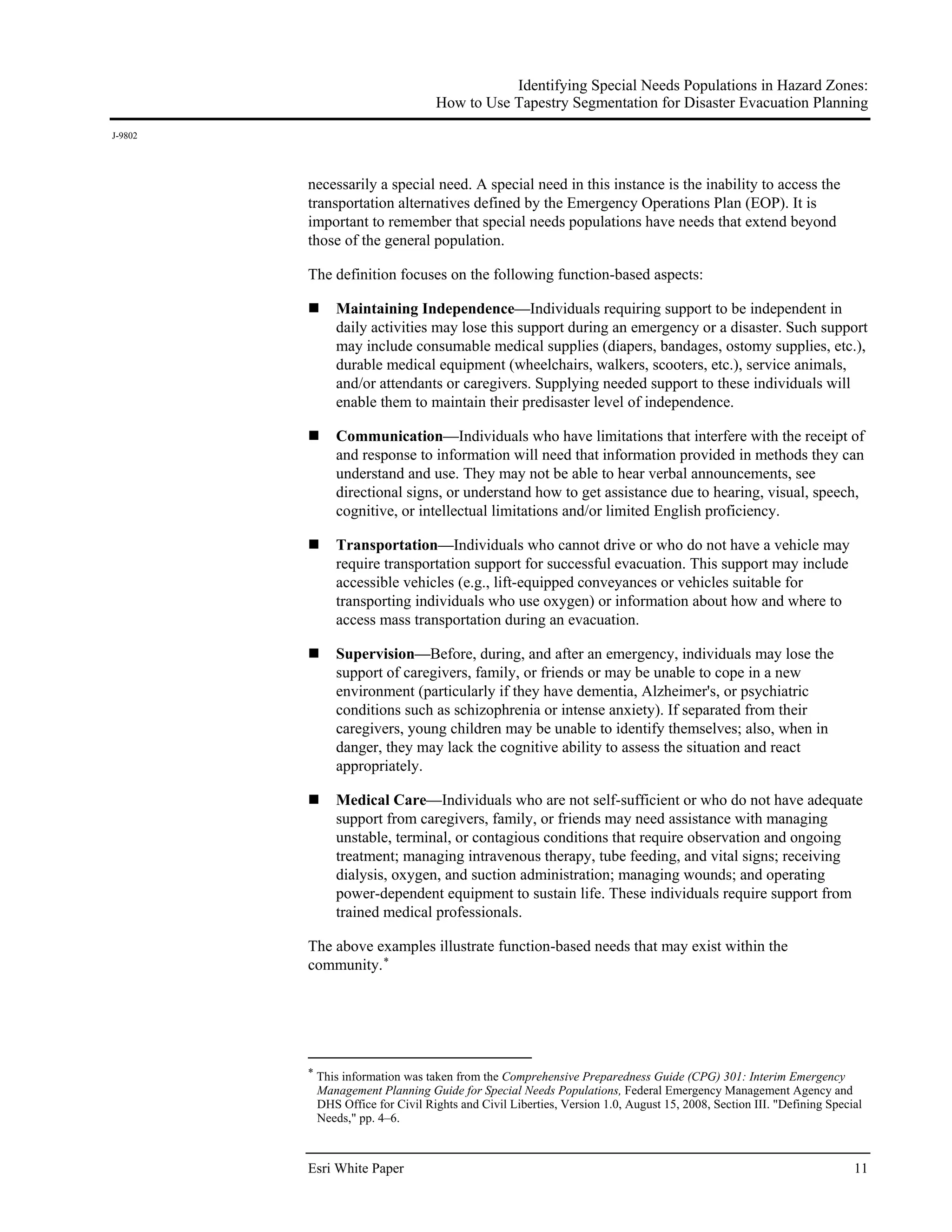 Identifying Special Needs Populations in Hazard Zones:
                                 How to Use Tapestry Segmentation for Disaster Evacuation Planning
J-9802




         necessarily a special need. A special need in this instance is the inability to access the
         transportation alternatives defined by the Emergency Operations Plan (EOP). It is
         important to remember that special needs populations have needs that extend beyond
         those of the general population.

         The definition focuses on the following function-based aspects:

              Maintaining Independence—Individuals requiring support to be independent in
              daily activities may lose this support during an emergency or a disaster. Such support
              may include consumable medical supplies (diapers, bandages, ostomy supplies, etc.),
              durable medical equipment (wheelchairs, walkers, scooters, etc.), service animals,
              and/or attendants or caregivers. Supplying needed support to these individuals will
              enable them to maintain their predisaster level of independence.

              Communication—Individuals who have limitations that interfere with the receipt of
              and response to information will need that information provided in methods they can
              understand and use. They may not be able to hear verbal announcements, see
              directional signs, or understand how to get assistance due to hearing, visual, speech,
              cognitive, or intellectual limitations and/or limited English proficiency.

              Transportation—Individuals who cannot drive or who do not have a vehicle may
              require transportation support for successful evacuation. This support may include
              accessible vehicles (e.g., lift-equipped conveyances or vehicles suitable for
              transporting individuals who use oxygen) or information about how and where to
              access mass transportation during an evacuation.

              Supervision—Before, during, and after an emergency, individuals may lose the
              support of caregivers, family, or friends or may be unable to cope in a new
              environment (particularly if they have dementia, Alzheimer's, or psychiatric
              conditions such as schizophrenia or intense anxiety). If separated from their
              caregivers, young children may be unable to identify themselves; also, when in
              danger, they may lack the cognitive ability to assess the situation and react
              appropriately.

              Medical Care—Individuals who are not self-sufficient or who do not have adequate
              support from caregivers, family, or friends may need assistance with managing
              unstable, terminal, or contagious conditions that require observation and ongoing
              treatment; managing intravenous therapy, tube feeding, and vital signs; receiving
              dialysis, oxygen, and suction administration; managing wounds; and operating
              power-dependent equipment to sustain life. These individuals require support from
              trained medical professionals.

         The above examples illustrate function-based needs that may exist within the
         community. *




         * This information was taken from the Comprehensive Preparedness Guide (CPG) 301: Interim Emergency
          Management Planning Guide for Special Needs Populations, Federal Emergency Management Agency and
          DHS Office for Civil Rights and Civil Liberties, Version 1.0, August 15, 2008, Section III. "Defining Special
          Needs," pp. 4–6.



         Esri White Paper                                                                                            11
 
