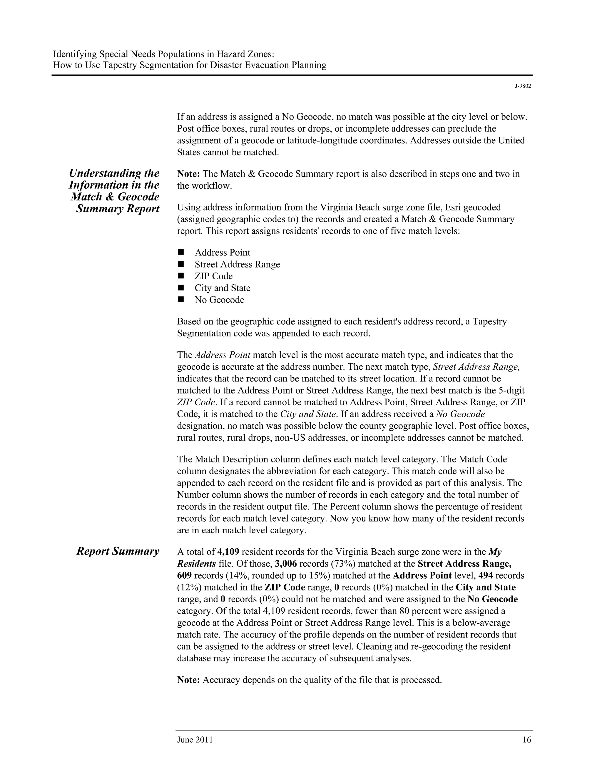 Identifying Special Needs Populations in Hazard Zones:
How to Use Tapestry Segmentation for Disaster Evacuation Planning
                                                                                                                    J-9802




                             If an address is assigned a No Geocode, no match was possible at the city level or below.
                             Post office boxes, rural routes or drops, or incomplete addresses can preclude the
                             assignment of a geocode or latitude-longitude coordinates. Addresses outside the United
                             States cannot be matched.

   Understanding the         Note: The Match & Geocode Summary report is also described in steps one and two in
   Information in the        the workflow.
   Match & Geocode
    Summary Report           Using address information from the Virginia Beach surge zone file, Esri geocoded
                             (assigned geographic codes to) the records and created a Match & Geocode Summary
                             report. This report assigns residents' records to one of five match levels:

                                 Address Point
                                 Street Address Range
                                 ZIP Code
                                 City and State
                                 No Geocode

                             Based on the geographic code assigned to each resident's address record, a Tapestry
                             Segmentation code was appended to each record.

                             The Address Point match level is the most accurate match type, and indicates that the
                             geocode is accurate at the address number. The next match type, Street Address Range,
                             indicates that the record can be matched to its street location. If a record cannot be
                             matched to the Address Point or Street Address Range, the next best match is the 5-digit
                             ZIP Code. If a record cannot be matched to Address Point, Street Address Range, or ZIP
                             Code, it is matched to the City and State. If an address received a No Geocode
                             designation, no match was possible below the county geographic level. Post office boxes,
                             rural routes, rural drops, non-US addresses, or incomplete addresses cannot be matched.

                             The Match Description column defines each match level category. The Match Code
                             column designates the abbreviation for each category. This match code will also be
                             appended to each record on the resident file and is provided as part of this analysis. The
                             Number column shows the number of records in each category and the total number of
                             records in the resident output file. The Percent column shows the percentage of resident
                             records for each match level category. Now you know how many of the resident records
                             are in each match level category.

     Report Summary          A total of 4,109 resident records for the Virginia Beach surge zone were in the My
                             Residents file. Of those, 3,006 records (73%) matched at the Street Address Range,
                             609 records (14%, rounded up to 15%) matched at the Address Point level, 494 records
                             (12%) matched in the ZIP Code range, 0 records (0%) matched in the City and State
                             range, and 0 records (0%) could not be matched and were assigned to the No Geocode
                             category. Of the total 4,109 resident records, fewer than 80 percent were assigned a
                             geocode at the Address Point or Street Address Range level. This is a below-average
                             match rate. The accuracy of the profile depends on the number of resident records that
                             can be assigned to the address or street level. Cleaning and re-geocoding the resident
                             database may increase the accuracy of subsequent analyses.

                             Note: Accuracy depends on the quality of the file that is processed.




                             June 2011                                                                                16
 