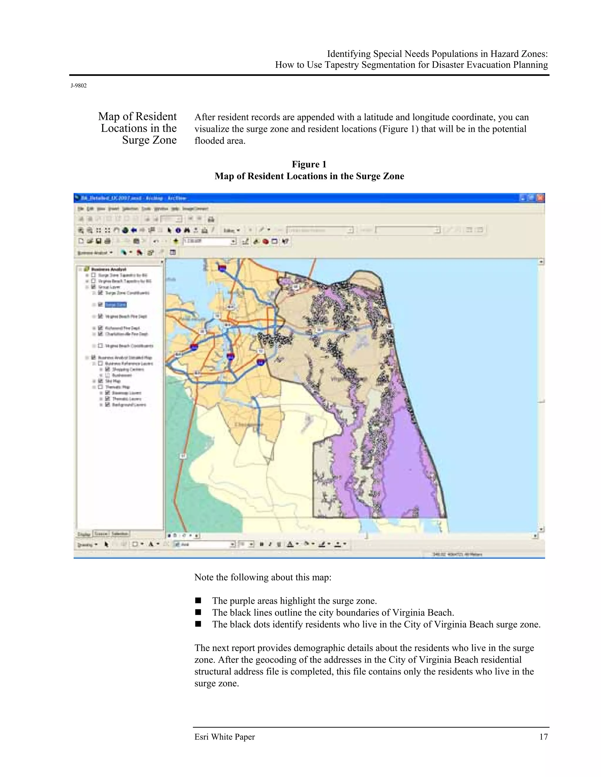 Identifying Special Needs Populations in Hazard Zones:
                                                 How to Use Tapestry Segmentation for Disaster Evacuation Planning
J-9802




         Map of Resident    After resident records are appended with a latitude and longitude coordinate, you can
         Locations in the   visualize the surge zone and resident locations (Figure 1) that will be in the potential
             Surge Zone     flooded area.

                                                  Figure 1
                                 Map of Resident Locations in the Surge Zone




                            Note the following about this map:

                                The purple areas highlight the surge zone.
                                The black lines outline the city boundaries of Virginia Beach.
                                The black dots identify residents who live in the City of Virginia Beach surge zone.

                            The next report provides demographic details about the residents who live in the surge
                            zone. After the geocoding of the addresses in the City of Virginia Beach residential
                            structural address file is completed, this file contains only the residents who live in the
                            surge zone.




                            Esri White Paper                                                                              17
 