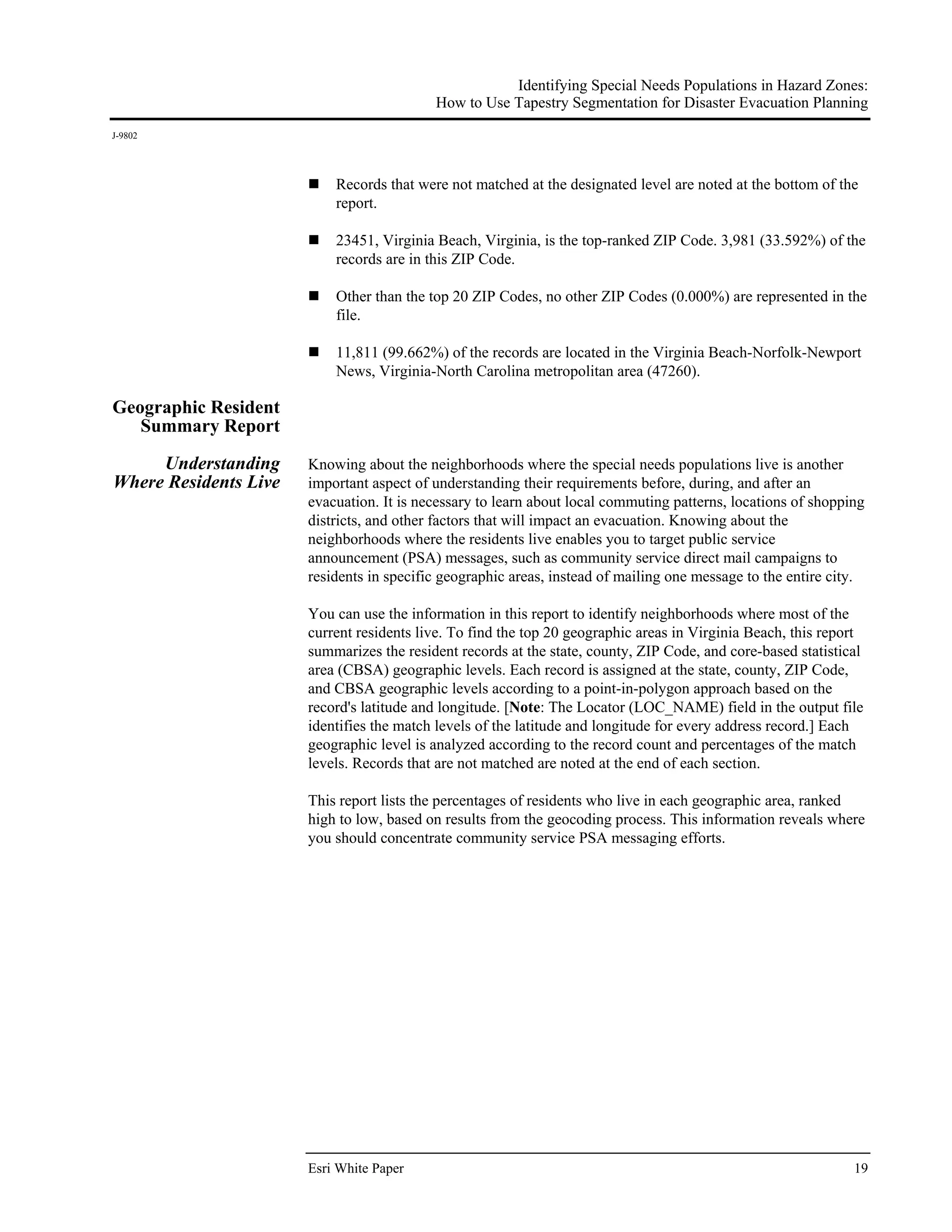 Identifying Special Needs Populations in Hazard Zones:
                                           How to Use Tapestry Segmentation for Disaster Evacuation Planning
J-9802




                           Records that were not matched at the designated level are noted at the bottom of the
                           report.

                           23451, Virginia Beach, Virginia, is the top-ranked ZIP Code. 3,981 (33.592%) of the
                           records are in this ZIP Code.

                           Other than the top 20 ZIP Codes, no other ZIP Codes (0.000%) are represented in the
                           file.

                           11,811 (99.662%) of the records are located in the Virginia Beach-Norfolk-Newport
                           News, Virginia-North Carolina metropolitan area (47260).

Geographic Resident
   Summary Report

     Understanding     Knowing about the neighborhoods where the special needs populations live is another
Where Residents Live   important aspect of understanding their requirements before, during, and after an
                       evacuation. It is necessary to learn about local commuting patterns, locations of shopping
                       districts, and other factors that will impact an evacuation. Knowing about the
                       neighborhoods where the residents live enables you to target public service
                       announcement (PSA) messages, such as community service direct mail campaigns to
                       residents in specific geographic areas, instead of mailing one message to the entire city.

                       You can use the information in this report to identify neighborhoods where most of the
                       current residents live. To find the top 20 geographic areas in Virginia Beach, this report
                       summarizes the resident records at the state, county, ZIP Code, and core-based statistical
                       area (CBSA) geographic levels. Each record is assigned at the state, county, ZIP Code,
                       and CBSA geographic levels according to a point-in-polygon approach based on the
                       record's latitude and longitude. [Note: The Locator (LOC_NAME) field in the output file
                       identifies the match levels of the latitude and longitude for every address record.] Each
                       geographic level is analyzed according to the record count and percentages of the match
                       levels. Records that are not matched are noted at the end of each section.

                       This report lists the percentages of residents who live in each geographic area, ranked
                       high to low, based on results from the geocoding process. This information reveals where
                       you should concentrate community service PSA messaging efforts.




                       Esri White Paper                                                                        19
 
