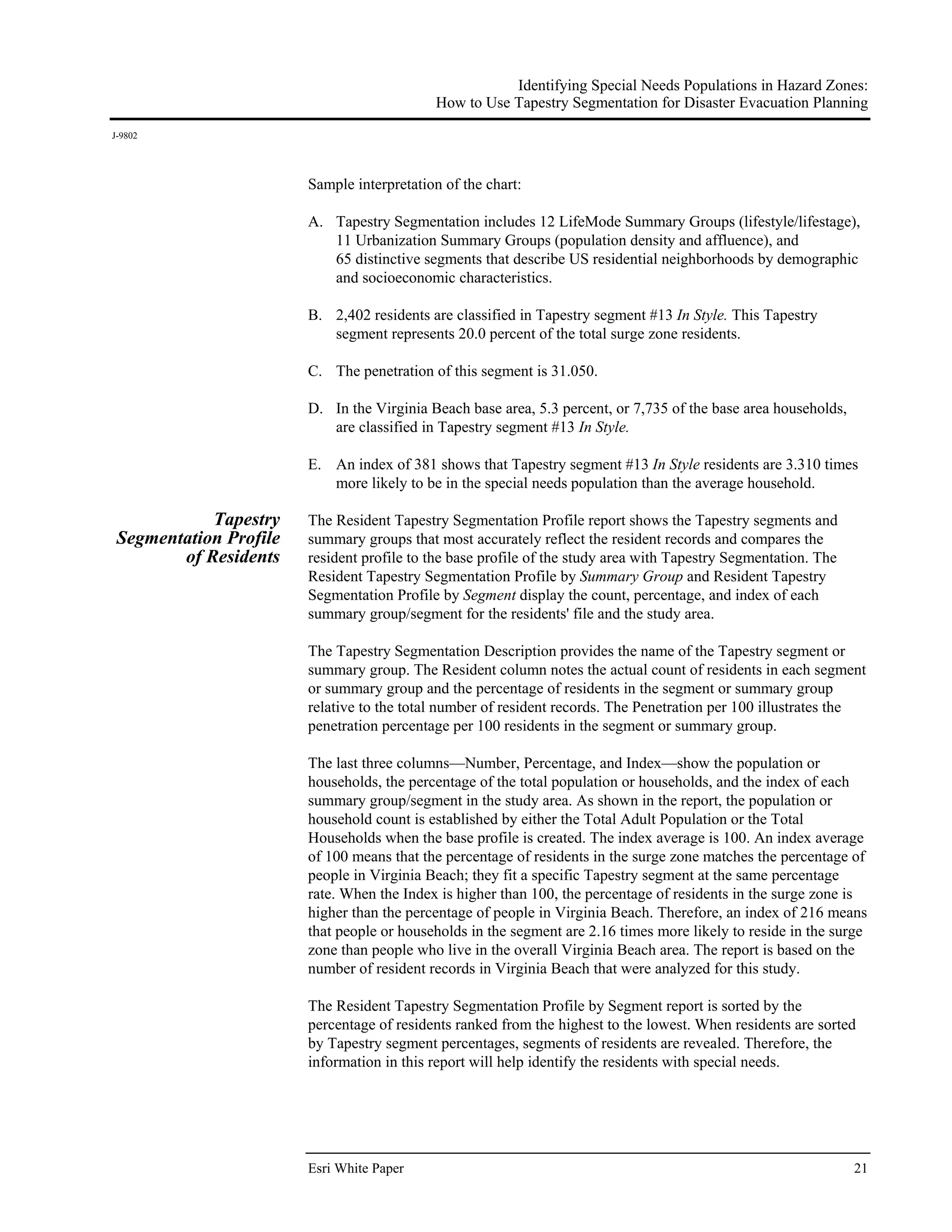 Identifying Special Needs Populations in Hazard Zones:
                                            How to Use Tapestry Segmentation for Disaster Evacuation Planning
J-9802




                        Sample interpretation of the chart:

                        A. Tapestry Segmentation includes 12 LifeMode Summary Groups (lifestyle/lifestage),
                           11 Urbanization Summary Groups (population density and affluence), and
                           65 distinctive segments that describe US residential neighborhoods by demographic
                           and socioeconomic characteristics.

                        B. 2,402 residents are classified in Tapestry segment #13 In Style. This Tapestry
                           segment represents 20.0 percent of the total surge zone residents.

                        C. The penetration of this segment is 31.050.

                        D. In the Virginia Beach base area, 5.3 percent, or 7,735 of the base area households,
                           are classified in Tapestry segment #13 In Style.

                        E. An index of 381 shows that Tapestry segment #13 In Style residents are 3.310 times
                           more likely to be in the special needs population than the average household.

            Tapestry    The Resident Tapestry Segmentation Profile report shows the Tapestry segments and
 Segmentation Profile   summary groups that most accurately reflect the resident records and compares the
        of Residents    resident profile to the base profile of the study area with Tapestry Segmentation. The
                        Resident Tapestry Segmentation Profile by Summary Group and Resident Tapestry
                        Segmentation Profile by Segment display the count, percentage, and index of each
                        summary group/segment for the residents' file and the study area.

                        The Tapestry Segmentation Description provides the name of the Tapestry segment or
                        summary group. The Resident column notes the actual count of residents in each segment
                        or summary group and the percentage of residents in the segment or summary group
                        relative to the total number of resident records. The Penetration per 100 illustrates the
                        penetration percentage per 100 residents in the segment or summary group.

                        The last three columns—Number, Percentage, and Index—show the population or
                        households, the percentage of the total population or households, and the index of each
                        summary group/segment in the study area. As shown in the report, the population or
                        household count is established by either the Total Adult Population or the Total
                        Households when the base profile is created. The index average is 100. An index average
                        of 100 means that the percentage of residents in the surge zone matches the percentage of
                        people in Virginia Beach; they fit a specific Tapestry segment at the same percentage
                        rate. When the Index is higher than 100, the percentage of residents in the surge zone is
                        higher than the percentage of people in Virginia Beach. Therefore, an index of 216 means
                        that people or households in the segment are 2.16 times more likely to reside in the surge
                        zone than people who live in the overall Virginia Beach area. The report is based on the
                        number of resident records in Virginia Beach that were analyzed for this study.

                        The Resident Tapestry Segmentation Profile by Segment report is sorted by the
                        percentage of residents ranked from the highest to the lowest. When residents are sorted
                        by Tapestry segment percentages, segments of residents are revealed. Therefore, the
                        information in this report will help identify the residents with special needs.




                        Esri White Paper                                                                         21
 