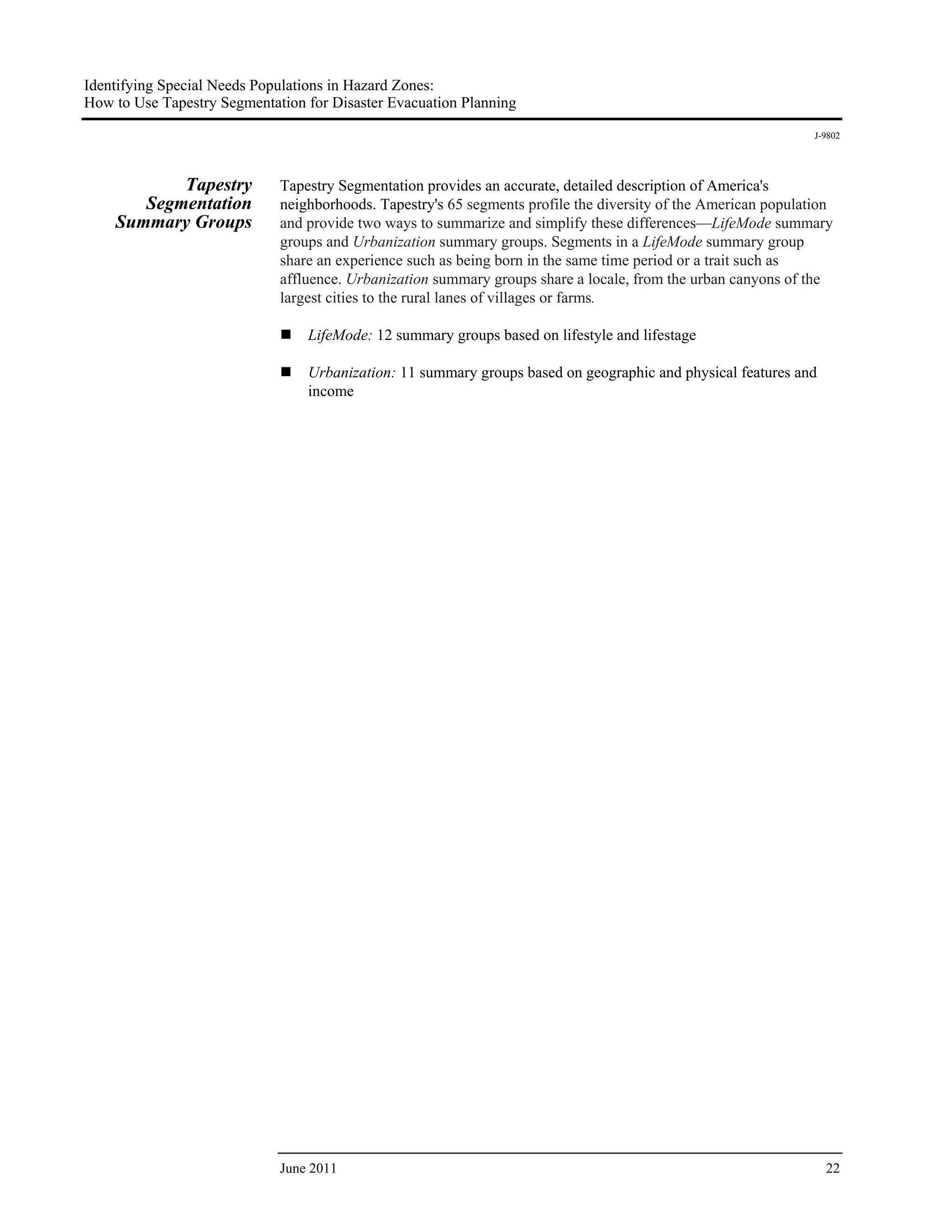 Identifying Special Needs Populations in Hazard Zones:
How to Use Tapestry Segmentation for Disaster Evacuation Planning
                                                                                                                J-9802




           Tapestry          Tapestry Segmentation provides an accurate, detailed description of America's
       Segmentation          neighborhoods. Tapestry's 65 segments profile the diversity of the American population
    Summary Groups           and provide two ways to summarize and simplify these differences—LifeMode summary
                             groups and Urbanization summary groups. Segments in a LifeMode summary group
                             share an experience such as being born in the same time period or a trait such as
                             affluence. Urbanization summary groups share a locale, from the urban canyons of the
                             largest cities to the rural lanes of villages or farms.

                                 LifeMode: 12 summary groups based on lifestyle and lifestage

                                 Urbanization: 11 summary groups based on geographic and physical features and
                                 income




                             June 2011                                                                            22
 