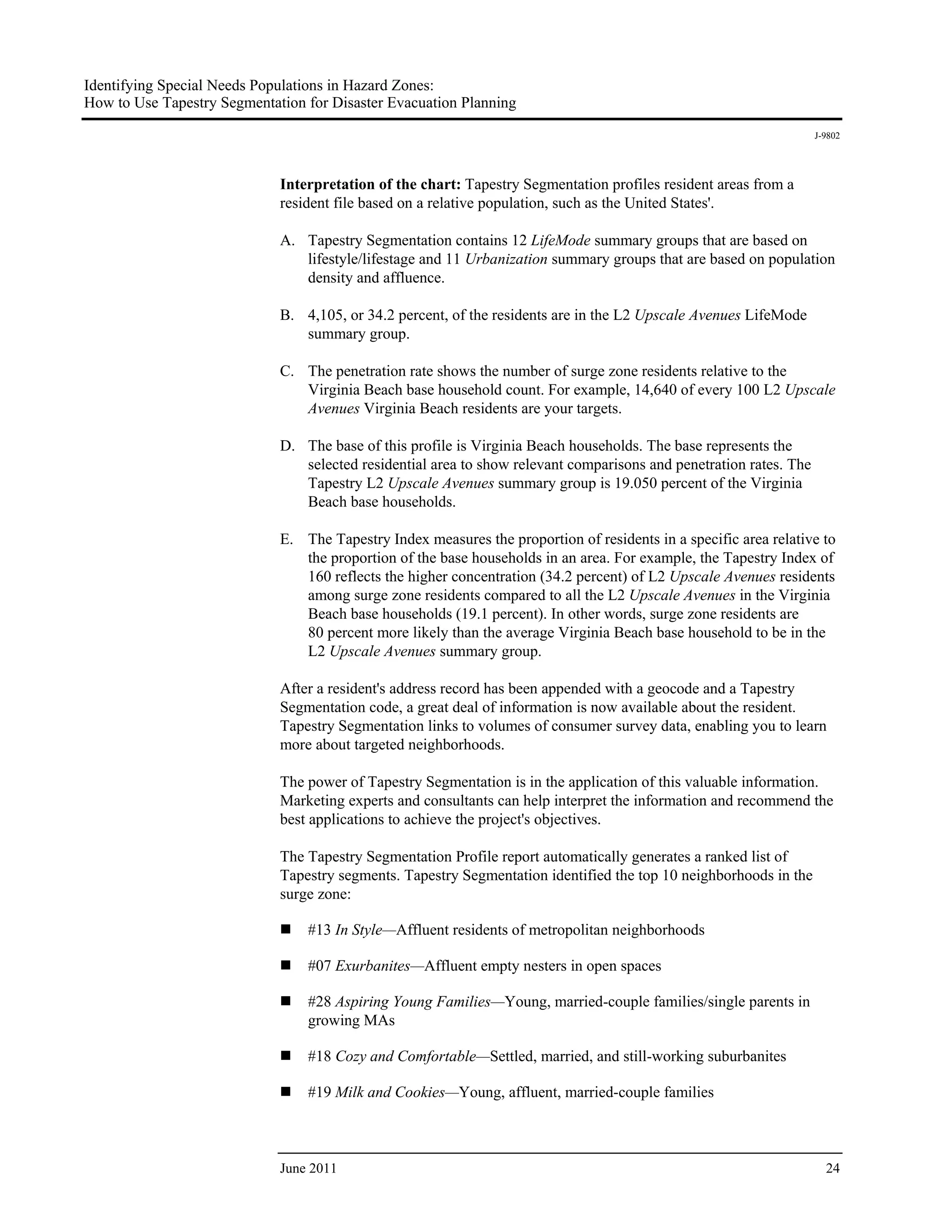 Identifying Special Needs Populations in Hazard Zones:
How to Use Tapestry Segmentation for Disaster Evacuation Planning
                                                                                                                    J-9802




                             Interpretation of the chart: Tapestry Segmentation profiles resident areas from a
                             resident file based on a relative population, such as the United States'.

                             A. Tapestry Segmentation contains 12 LifeMode summary groups that are based on
                                lifestyle/lifestage and 11 Urbanization summary groups that are based on population
                                density and affluence.

                             B. 4,105, or 34.2 percent, of the residents are in the L2 Upscale Avenues LifeMode
                                summary group.

                             C. The penetration rate shows the number of surge zone residents relative to the
                                Virginia Beach base household count. For example, 14,640 of every 100 L2 Upscale
                                Avenues Virginia Beach residents are your targets.

                             D. The base of this profile is Virginia Beach households. The base represents the
                                selected residential area to show relevant comparisons and penetration rates. The
                                Tapestry L2 Upscale Avenues summary group is 19.050 percent of the Virginia
                                Beach base households.

                             E. The Tapestry Index measures the proportion of residents in a specific area relative to
                                the proportion of the base households in an area. For example, the Tapestry Index of
                                160 reflects the higher concentration (34.2 percent) of L2 Upscale Avenues residents
                                among surge zone residents compared to all the L2 Upscale Avenues in the Virginia
                                Beach base households (19.1 percent). In other words, surge zone residents are
                                80 percent more likely than the average Virginia Beach base household to be in the
                                L2 Upscale Avenues summary group.

                             After a resident's address record has been appended with a geocode and a Tapestry
                             Segmentation code, a great deal of information is now available about the resident.
                             Tapestry Segmentation links to volumes of consumer survey data, enabling you to learn
                             more about targeted neighborhoods.

                             The power of Tapestry Segmentation is in the application of this valuable information.
                             Marketing experts and consultants can help interpret the information and recommend the
                             best applications to achieve the project's objectives.

                             The Tapestry Segmentation Profile report automatically generates a ranked list of
                             Tapestry segments. Tapestry Segmentation identified the top 10 neighborhoods in the
                             surge zone:

                                 #13 In Style—Affluent residents of metropolitan neighborhoods

                                 #07 Exurbanites—Affluent empty nesters in open spaces

                                 #28 Aspiring Young Families—Young, married-couple families/single parents in
                                 growing MAs

                                 #18 Cozy and Comfortable—Settled, married, and still-working suburbanites

                                 #19 Milk and Cookies—Young, affluent, married-couple families



                             June 2011                                                                                24
 