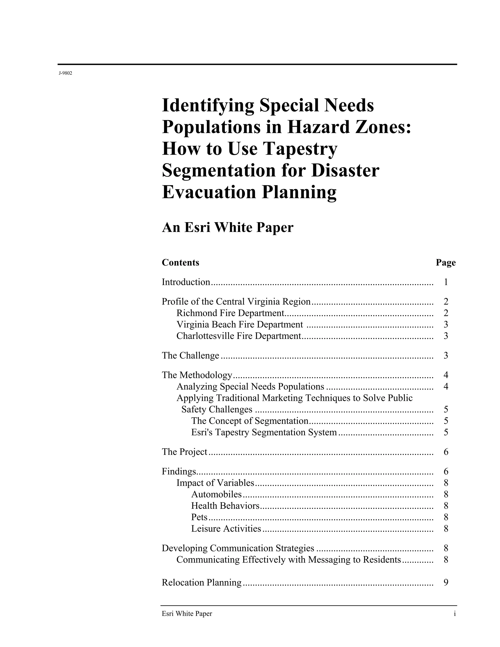 J-9802




         Identifying Special Needs
         Populations in Hazard Zones:
         How to Use Tapestry
         Segmentation for Disaster
         Evacuation Planning
         An Esri White Paper

         Contents                                                                                                    Page
         Introduction ........................................................................................... 1
         Profile of the Central Virginia Region .................................................. 2
            Richmond Fire Department............................................................. 2
            Virginia Beach Fire Department .................................................... 3
            Charlottesville Fire Department ...................................................... 3

         The Challenge .......................................................................................        3
         The Methodology ..................................................................................           4
            Analyzing Special Needs Populations ............................................                          4
            Applying Traditional Marketing Techniques to Solve Public
             Safety Challenges .........................................................................              5
               The Concept of Segmentation ...................................................                        5
               Esri's Tapestry Segmentation System .......................................                            5
         The Project ............................................................................................     6

         Findings.................................................................................................    6
            Impact of Variables .........................................................................             8
                Automobiles ..............................................................................            8
                Health Behaviors .......................................................................              8
                Pets ............................................................................................     8
                Leisure Activities ......................................................................             8
         Developing Communication Strategies ................................................ 8
            Communicating Effectively with Messaging to Residents ............. 8

         Relocation Planning ..............................................................................           9


         Esri White Paper                                                                                                 i
 