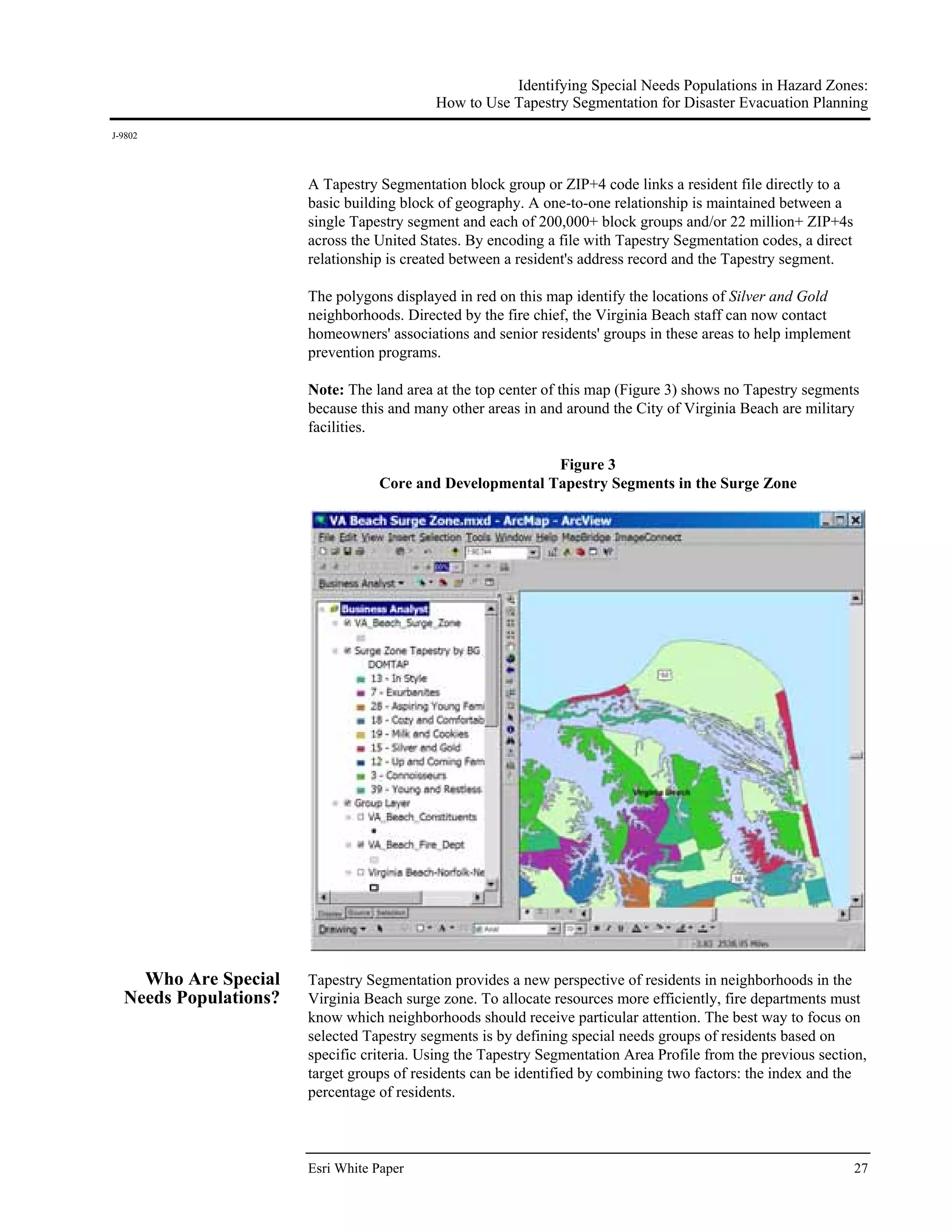 Identifying Special Needs Populations in Hazard Zones:
                                           How to Use Tapestry Segmentation for Disaster Evacuation Planning
J-9802




                       A Tapestry Segmentation block group or ZIP+4 code links a resident file directly to a
                       basic building block of geography. A one-to-one relationship is maintained between a
                       single Tapestry segment and each of 200,000+ block groups and/or 22 million+ ZIP+4s
                       across the United States. By encoding a file with Tapestry Segmentation codes, a direct
                       relationship is created between a resident's address record and the Tapestry segment.

                       The polygons displayed in red on this map identify the locations of Silver and Gold
                       neighborhoods. Directed by the fire chief, the Virginia Beach staff can now contact
                       homeowners' associations and senior residents' groups in these areas to help implement
                       prevention programs.

                       Note: The land area at the top center of this map (Figure 3) shows no Tapestry segments
                       because this and many other areas in and around the City of Virginia Beach are military
                       facilities.

                                                          Figure 3
                                  Core and Developmental Tapestry Segments in the Surge Zone




    Who Are Special    Tapestry Segmentation provides a new perspective of residents in neighborhoods in the
  Needs Populations?   Virginia Beach surge zone. To allocate resources more efficiently, fire departments must
                       know which neighborhoods should receive particular attention. The best way to focus on
                       selected Tapestry segments is by defining special needs groups of residents based on
                       specific criteria. Using the Tapestry Segmentation Area Profile from the previous section,
                       target groups of residents can be identified by combining two factors: the index and the
                       percentage of residents.



                       Esri White Paper                                                                          27
 