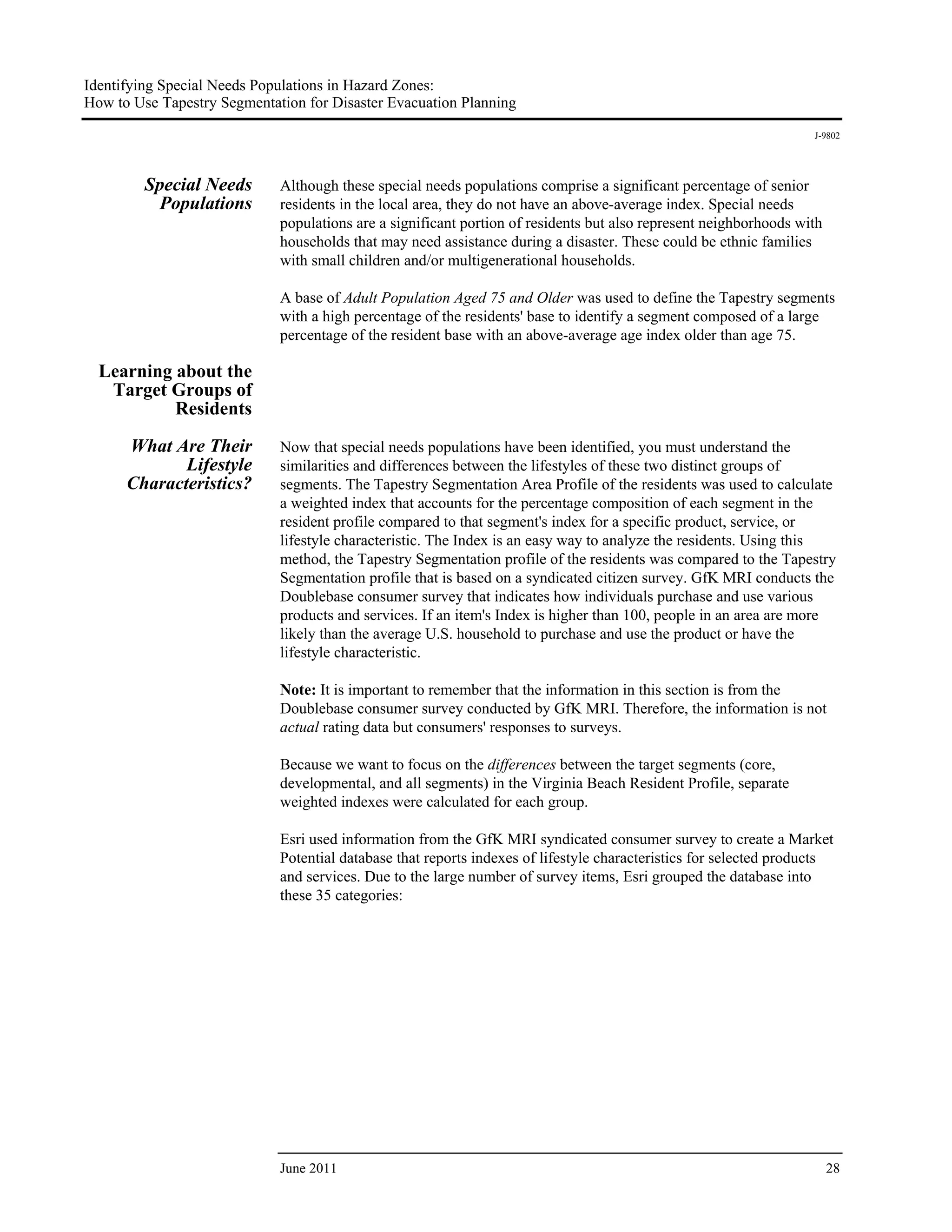 Identifying Special Needs Populations in Hazard Zones:
How to Use Tapestry Segmentation for Disaster Evacuation Planning
                                                                                                                   J-9802




         Special Needs       Although these special needs populations comprise a significant percentage of senior
          Populations        residents in the local area, they do not have an above-average index. Special needs
                             populations are a significant portion of residents but also represent neighborhoods with
                             households that may need assistance during a disaster. These could be ethnic families
                             with small children and/or multigenerational households.

                             A base of Adult Population Aged 75 and Older was used to define the Tapestry segments
                             with a high percentage of the residents' base to identify a segment composed of a large
                             percentage of the resident base with an above-average age index older than age 75.

  Learning about the
   Target Groups of
           Residents

      What Are Their         Now that special needs populations have been identified, you must understand the
             Lifestyle       similarities and differences between the lifestyles of these two distinct groups of
      Characteristics?       segments. The Tapestry Segmentation Area Profile of the residents was used to calculate
                             a weighted index that accounts for the percentage composition of each segment in the
                             resident profile compared to that segment's index for a specific product, service, or
                             lifestyle characteristic. The Index is an easy way to analyze the residents. Using this
                             method, the Tapestry Segmentation profile of the residents was compared to the Tapestry
                             Segmentation profile that is based on a syndicated citizen survey. GfK MRI conducts the
                             Doublebase consumer survey that indicates how individuals purchase and use various
                             products and services. If an item's Index is higher than 100, people in an area are more
                             likely than the average U.S. household to purchase and use the product or have the
                             lifestyle characteristic.

                             Note: It is important to remember that the information in this section is from the
                             Doublebase consumer survey conducted by GfK MRI. Therefore, the information is not
                             actual rating data but consumers' responses to surveys.

                             Because we want to focus on the differences between the target segments (core,
                             developmental, and all segments) in the Virginia Beach Resident Profile, separate
                             weighted indexes were calculated for each group.

                             Esri used information from the GfK MRI syndicated consumer survey to create a Market
                             Potential database that reports indexes of lifestyle characteristics for selected products
                             and services. Due to the large number of survey items, Esri grouped the database into
                             these 35 categories:




                             June 2011                                                                                  28
 