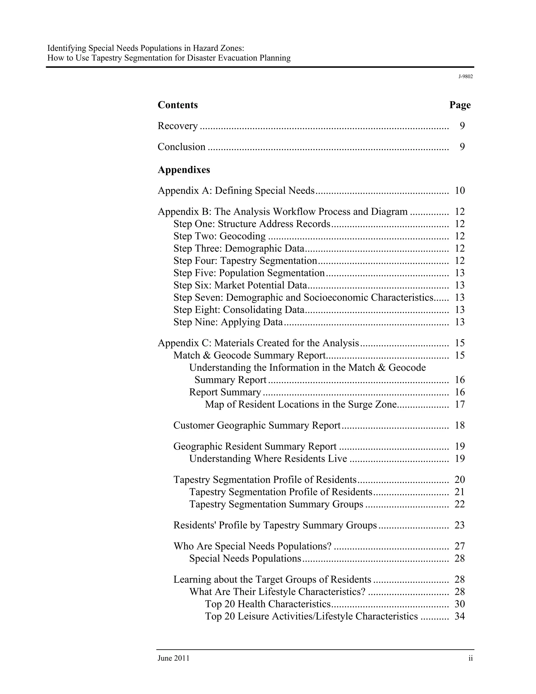Identifying Special Needs Populations in Hazard Zones:
How to Use Tapestry Segmentation for Disaster Evacuation Planning
                                                                                                                                       J-9802




                             Contents                                                                                              Page
                             Recovery ............................................................................................... 9
                             Conclusion ............................................................................................    9

                             Appendixes
                             Appendix A: Defining Special Needs ................................................... 10

                             Appendix B: The Analysis Workflow Process and Diagram ...............                                     12
                                Step One: Structure Address Records .............................................                      12
                                Step Two: Geocoding .....................................................................              12
                                Step Three: Demographic Data .......................................................                   12
                                Step Four: Tapestry Segmentation ..................................................                    12
                                Step Five: Population Segmentation ...............................................                     13
                                Step Six: Market Potential Data ......................................................                 13
                                Step Seven: Demographic and Socioeconomic Characteristics......                                        13
                                Step Eight: Consolidating Data .......................................................                 13
                                Step Nine: Applying Data ...............................................................               13
                             Appendix C: Materials Created for the Analysis ..................................                         15
                                Match & Geocode Summary Report...............................................                          15
                                   Understanding the Information in the Match & Geocode
                                    Summary Report .....................................................................               16
                                   Report Summary .......................................................................              16
                                      Map of Resident Locations in the Surge Zone....................                                  17
                                  Customer Geographic Summary Report ......................................... 18
                                  Geographic Resident Summary Report .......................................... 19
                                     Understanding Where Residents Live ...................................... 19

                                  Tapestry Segmentation Profile of Residents ................................... 20
                                     Tapestry Segmentation Profile of Residents ............................. 21
                                     Tapestry Segmentation Summary Groups ................................ 22

                                  Residents' Profile by Tapestry Summary Groups ........................... 23
                                  Who Are Special Needs Populations? ............................................ 27
                                    Special Needs Populations ........................................................ 28

                                  Learning about the Target Groups of Residents .............................                          28
                                     What Are Their Lifestyle Characteristics? ...............................                         28
                                         Top 20 Health Characteristics .............................................                   30
                                         Top 20 Leisure Activities/Lifestyle Characteristics ...........                               34


                             June 2011                                                                                                      ii
 