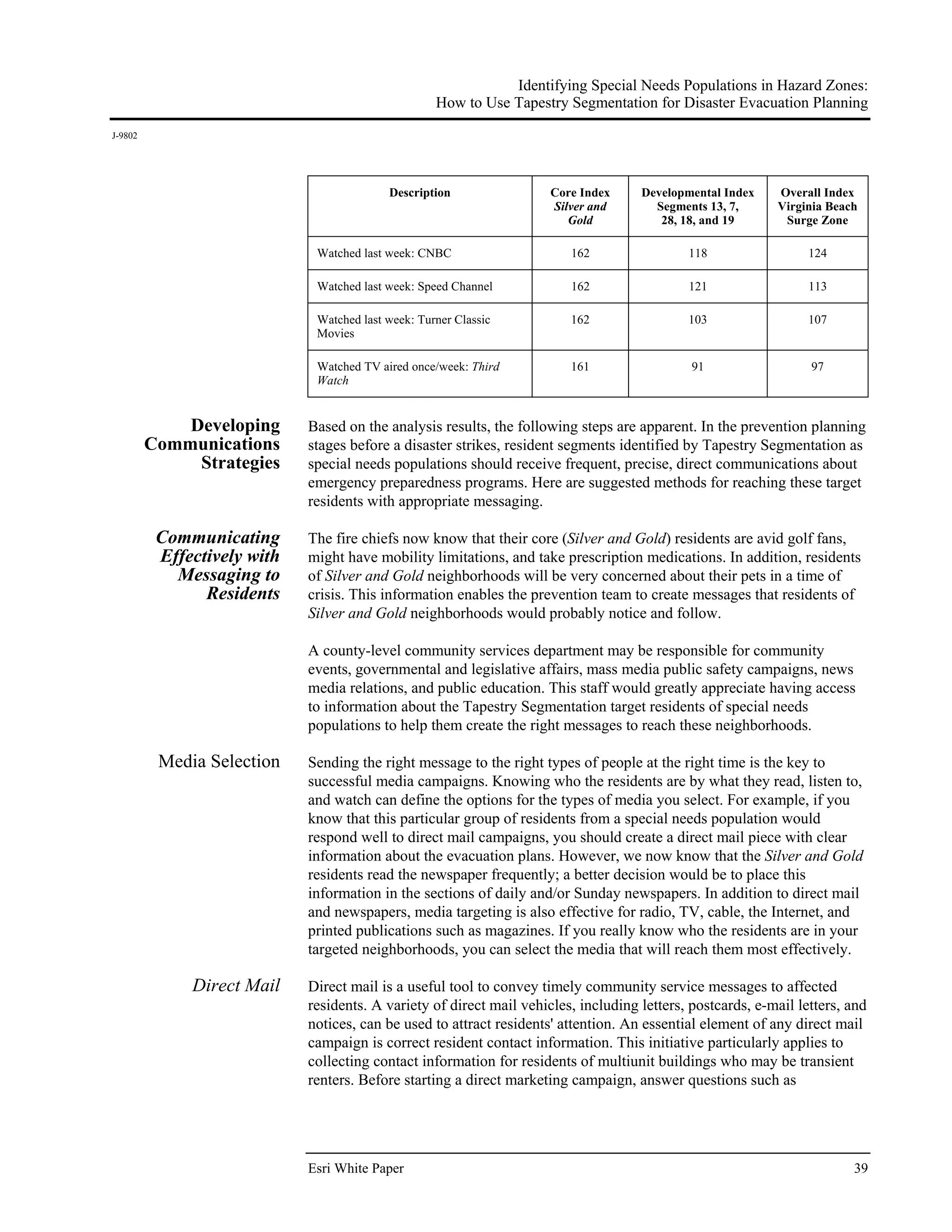 Identifying Special Needs Populations in Hazard Zones:
                                                    How to Use Tapestry Segmentation for Disaster Evacuation Planning
J-9802




                                           Description                Core Index     Developmental Index    Overall Index
                                                                      Silver and       Segments 13, 7,      Virginia Beach
                                                                         Gold           28, 18, and 19       Surge Zone

                              Watched last week: CNBC                    162                 118                  124

                              Watched last week: Speed Channel           162                 121                  113

                              Watched last week: Turner Classic          162                 103                  107
                              Movies

                              Watched TV aired once/week: Third          161                  91                  97
                              Watch


             Developing      Based on the analysis results, the following steps are apparent. In the prevention planning
         Communications      stages before a disaster strikes, resident segments identified by Tapestry Segmentation as
              Strategies     special needs populations should receive frequent, precise, direct communications about
                             emergency preparedness programs. Here are suggested methods for reaching these target
                             residents with appropriate messaging.

          Communicating      The fire chiefs now know that their core (Silver and Gold) residents are avid golf fans,
          Effectively with   might have mobility limitations, and take prescription medications. In addition, residents
            Messaging to     of Silver and Gold neighborhoods will be very concerned about their pets in a time of
                Residents    crisis. This information enables the prevention team to create messages that residents of
                             Silver and Gold neighborhoods would probably notice and follow.

                             A county-level community services department may be responsible for community
                             events, governmental and legislative affairs, mass media public safety campaigns, news
                             media relations, and public education. This staff would greatly appreciate having access
                             to information about the Tapestry Segmentation target residents of special needs
                             populations to help them create the right messages to reach these neighborhoods.

          Media Selection    Sending the right message to the right types of people at the right time is the key to
                             successful media campaigns. Knowing who the residents are by what they read, listen to,
                             and watch can define the options for the types of media you select. For example, if you
                             know that this particular group of residents from a special needs population would
                             respond well to direct mail campaigns, you should create a direct mail piece with clear
                             information about the evacuation plans. However, we now know that the Silver and Gold
                             residents read the newspaper frequently; a better decision would be to place this
                             information in the sections of daily and/or Sunday newspapers. In addition to direct mail
                             and newspapers, media targeting is also effective for radio, TV, cable, the Internet, and
                             printed publications such as magazines. If you really know who the residents are in your
                             targeted neighborhoods, you can select the media that will reach them most effectively.

              Direct Mail    Direct mail is a useful tool to convey timely community service messages to affected
                             residents. A variety of direct mail vehicles, including letters, postcards, e-mail letters, and
                             notices, can be used to attract residents' attention. An essential element of any direct mail
                             campaign is correct resident contact information. This initiative particularly applies to
                             collecting contact information for residents of multiunit buildings who may be transient
                             renters. Before starting a direct marketing campaign, answer questions such as




                             Esri White Paper                                                                            39
 