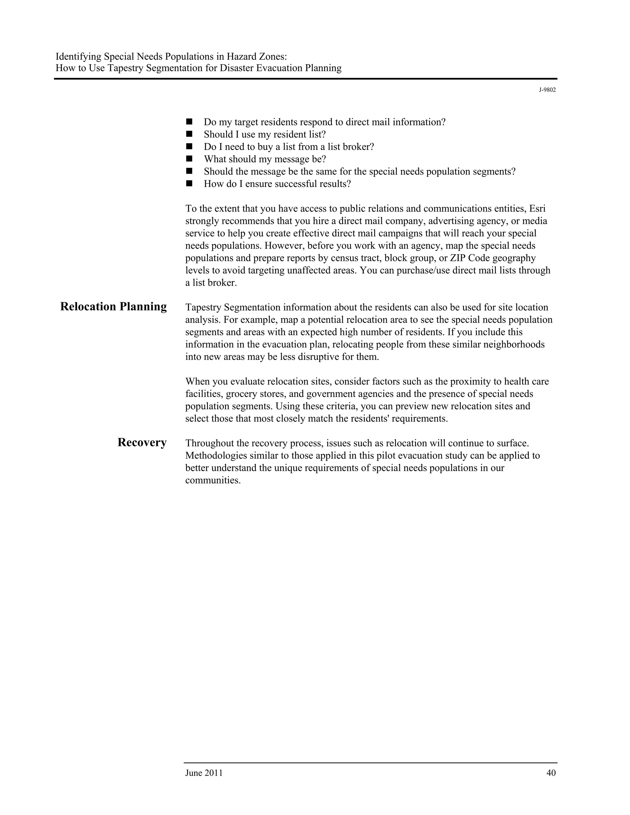 Identifying Special Needs Populations in Hazard Zones:
How to Use Tapestry Segmentation for Disaster Evacuation Planning
                                                                                                                    J-9802




                                 Do my target residents respond to direct mail information?
                                 Should I use my resident list?
                                 Do I need to buy a list from a list broker?
                                 What should my message be?
                                 Should the message be the same for the special needs population segments?
                                 How do I ensure successful results?

                             To the extent that you have access to public relations and communications entities, Esri
                             strongly recommends that you hire a direct mail company, advertising agency, or media
                             service to help you create effective direct mail campaigns that will reach your special
                             needs populations. However, before you work with an agency, map the special needs
                             populations and prepare reports by census tract, block group, or ZIP Code geography
                             levels to avoid targeting unaffected areas. You can purchase/use direct mail lists through
                             a list broker.

 Relocation Planning         Tapestry Segmentation information about the residents can also be used for site location
                             analysis. For example, map a potential relocation area to see the special needs population
                             segments and areas with an expected high number of residents. If you include this
                             information in the evacuation plan, relocating people from these similar neighborhoods
                             into new areas may be less disruptive for them.

                             When you evaluate relocation sites, consider factors such as the proximity to health care
                             facilities, grocery stores, and government agencies and the presence of special needs
                             population segments. Using these criteria, you can preview new relocation sites and
                             select those that most closely match the residents' requirements.

              Recovery       Throughout the recovery process, issues such as relocation will continue to surface.
                             Methodologies similar to those applied in this pilot evacuation study can be applied to
                             better understand the unique requirements of special needs populations in our
                             communities.




                             June 2011                                                                                 40
 
