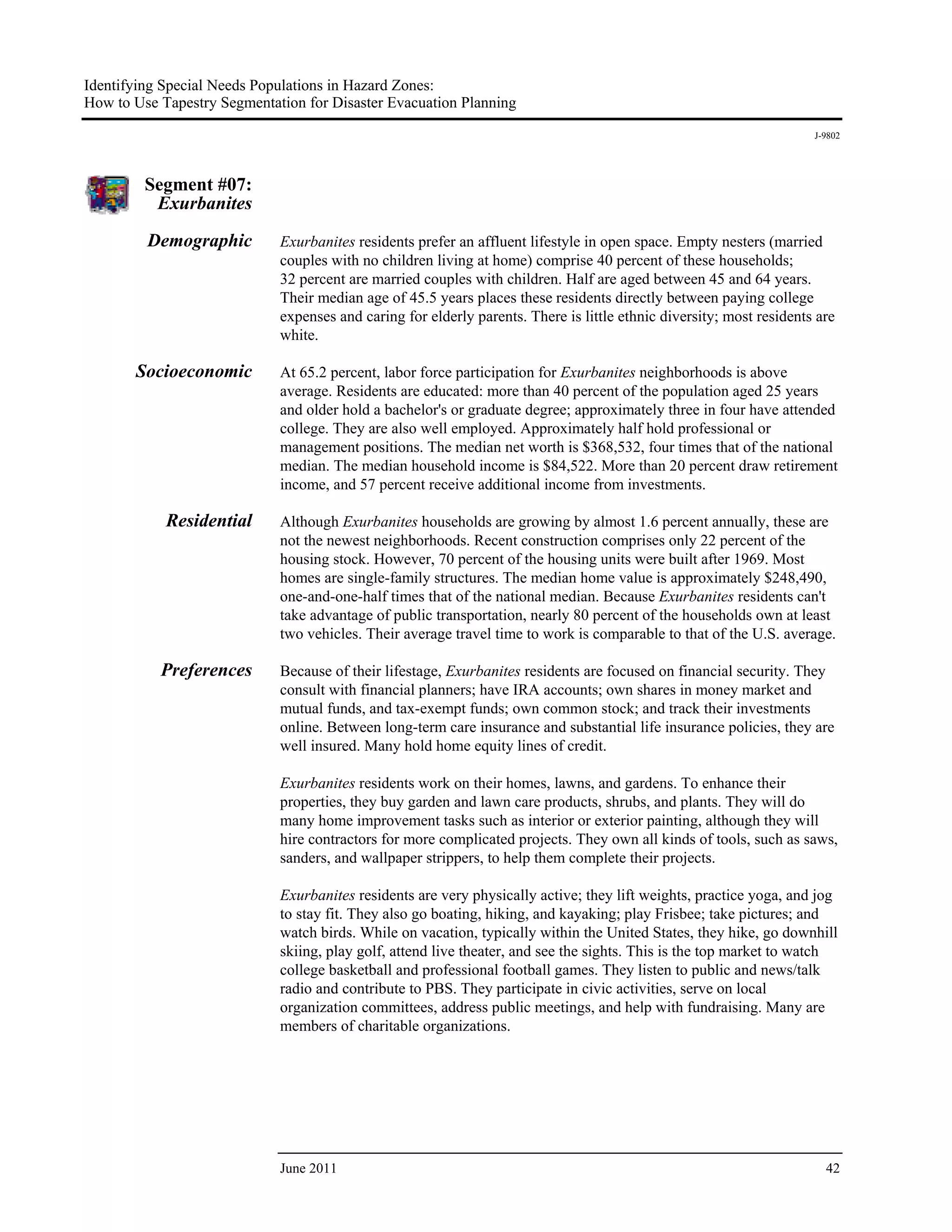 Identifying Special Needs Populations in Hazard Zones:
How to Use Tapestry Segmentation for Disaster Evacuation Planning
                                                                                                                      J-9802




         Segment #07:
          Exurbanites

         Demographic         Exurbanites residents prefer an affluent lifestyle in open space. Empty nesters (married
                             couples with no children living at home) comprise 40 percent of these households;
                             32 percent are married couples with children. Half are aged between 45 and 64 years.
                             Their median age of 45.5 years places these residents directly between paying college
                             expenses and caring for elderly parents. There is little ethnic diversity; most residents are
                             white.

       Socioeconomic         At 65.2 percent, labor force participation for Exurbanites neighborhoods is above
                             average. Residents are educated: more than 40 percent of the population aged 25 years
                             and older hold a bachelor's or graduate degree; approximately three in four have attended
                             college. They are also well employed. Approximately half hold professional or
                             management positions. The median net worth is $368,532, four times that of the national
                             median. The median household income is $84,522. More than 20 percent draw retirement
                             income, and 57 percent receive additional income from investments.

            Residential      Although Exurbanites households are growing by almost 1.6 percent annually, these are
                             not the newest neighborhoods. Recent construction comprises only 22 percent of the
                             housing stock. However, 70 percent of the housing units were built after 1969. Most
                             homes are single-family structures. The median home value is approximately $248,490,
                             one-and-one-half times that of the national median. Because Exurbanites residents can't
                             take advantage of public transportation, nearly 80 percent of the households own at least
                             two vehicles. Their average travel time to work is comparable to that of the U.S. average.

           Preferences       Because of their lifestage, Exurbanites residents are focused on financial security. They
                             consult with financial planners; have IRA accounts; own shares in money market and
                             mutual funds, and tax-exempt funds; own common stock; and track their investments
                             online. Between long-term care insurance and substantial life insurance policies, they are
                             well insured. Many hold home equity lines of credit.

                             Exurbanites residents work on their homes, lawns, and gardens. To enhance their
                             properties, they buy garden and lawn care products, shrubs, and plants. They will do
                             many home improvement tasks such as interior or exterior painting, although they will
                             hire contractors for more complicated projects. They own all kinds of tools, such as saws,
                             sanders, and wallpaper strippers, to help them complete their projects.

                             Exurbanites residents are very physically active; they lift weights, practice yoga, and jog
                             to stay fit. They also go boating, hiking, and kayaking; play Frisbee; take pictures; and
                             watch birds. While on vacation, typically within the United States, they hike, go downhill
                             skiing, play golf, attend live theater, and see the sights. This is the top market to watch
                             college basketball and professional football games. They listen to public and news/talk
                             radio and contribute to PBS. They participate in civic activities, serve on local
                             organization committees, address public meetings, and help with fundraising. Many are
                             members of charitable organizations.




                             June 2011                                                                                  42
 