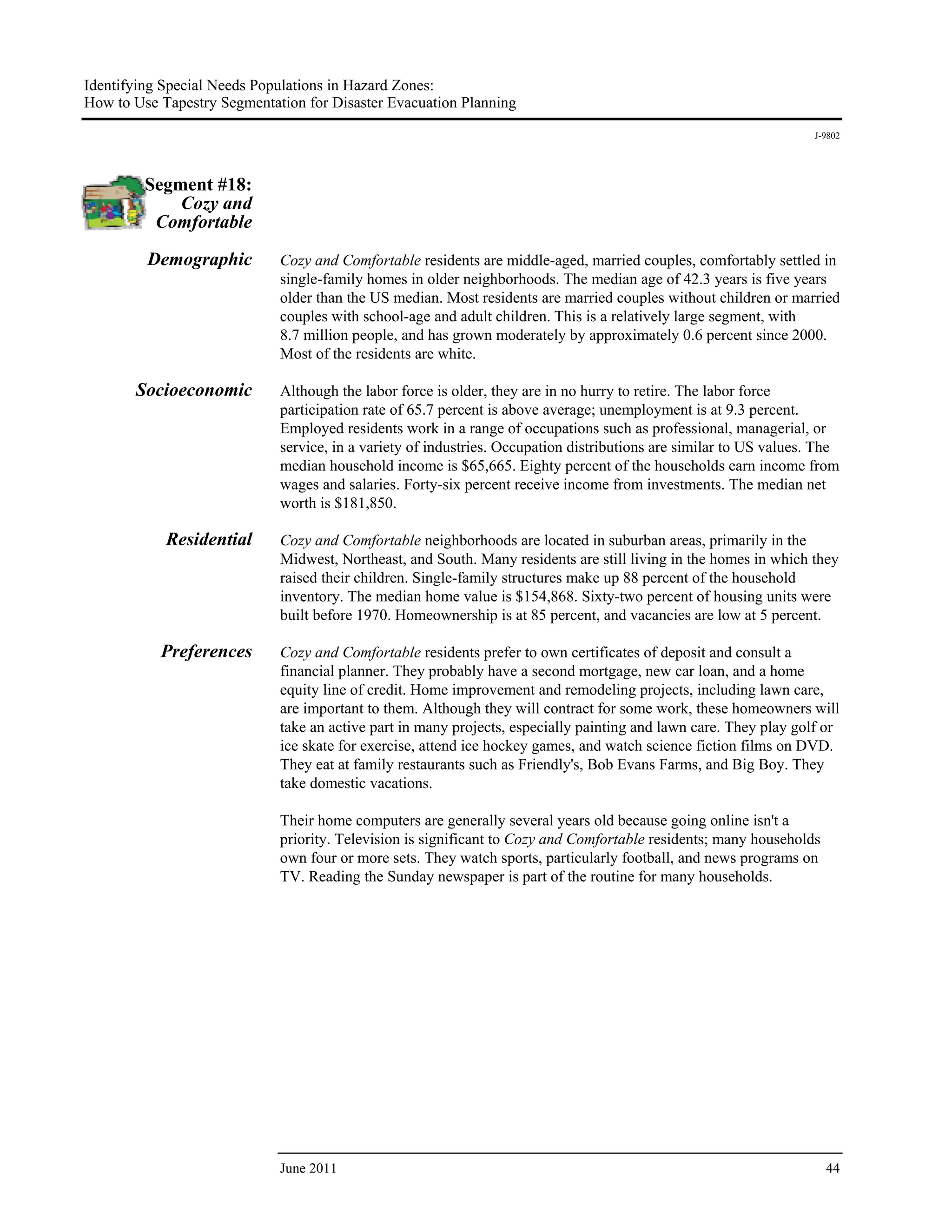 Identifying Special Needs Populations in Hazard Zones:
How to Use Tapestry Segmentation for Disaster Evacuation Planning
                                                                                                                   J-9802




         Segment #18:
             Cozy and
          Comfortable

         Demographic         Cozy and Comfortable residents are middle-aged, married couples, comfortably settled in
                             single-family homes in older neighborhoods. The median age of 42.3 years is five years
                             older than the US median. Most residents are married couples without children or married
                             couples with school-age and adult children. This is a relatively large segment, with
                             8.7 million people, and has grown moderately by approximately 0.6 percent since 2000.
                             Most of the residents are white.

       Socioeconomic         Although the labor force is older, they are in no hurry to retire. The labor force
                             participation rate of 65.7 percent is above average; unemployment is at 9.3 percent.
                             Employed residents work in a range of occupations such as professional, managerial, or
                             service, in a variety of industries. Occupation distributions are similar to US values. The
                             median household income is $65,665. Eighty percent of the households earn income from
                             wages and salaries. Forty-six percent receive income from investments. The median net
                             worth is $181,850.

            Residential      Cozy and Comfortable neighborhoods are located in suburban areas, primarily in the
                             Midwest, Northeast, and South. Many residents are still living in the homes in which they
                             raised their children. Single-family structures make up 88 percent of the household
                             inventory. The median home value is $154,868. Sixty-two percent of housing units were
                             built before 1970. Homeownership is at 85 percent, and vacancies are low at 5 percent.

           Preferences       Cozy and Comfortable residents prefer to own certificates of deposit and consult a
                             financial planner. They probably have a second mortgage, new car loan, and a home
                             equity line of credit. Home improvement and remodeling projects, including lawn care,
                             are important to them. Although they will contract for some work, these homeowners will
                             take an active part in many projects, especially painting and lawn care. They play golf or
                             ice skate for exercise, attend ice hockey games, and watch science fiction films on DVD.
                             They eat at family restaurants such as Friendly's, Bob Evans Farms, and Big Boy. They
                             take domestic vacations.

                             Their home computers are generally several years old because going online isn't a
                             priority. Television is significant to Cozy and Comfortable residents; many households
                             own four or more sets. They watch sports, particularly football, and news programs on
                             TV. Reading the Sunday newspaper is part of the routine for many households.




                             June 2011                                                                                44
 