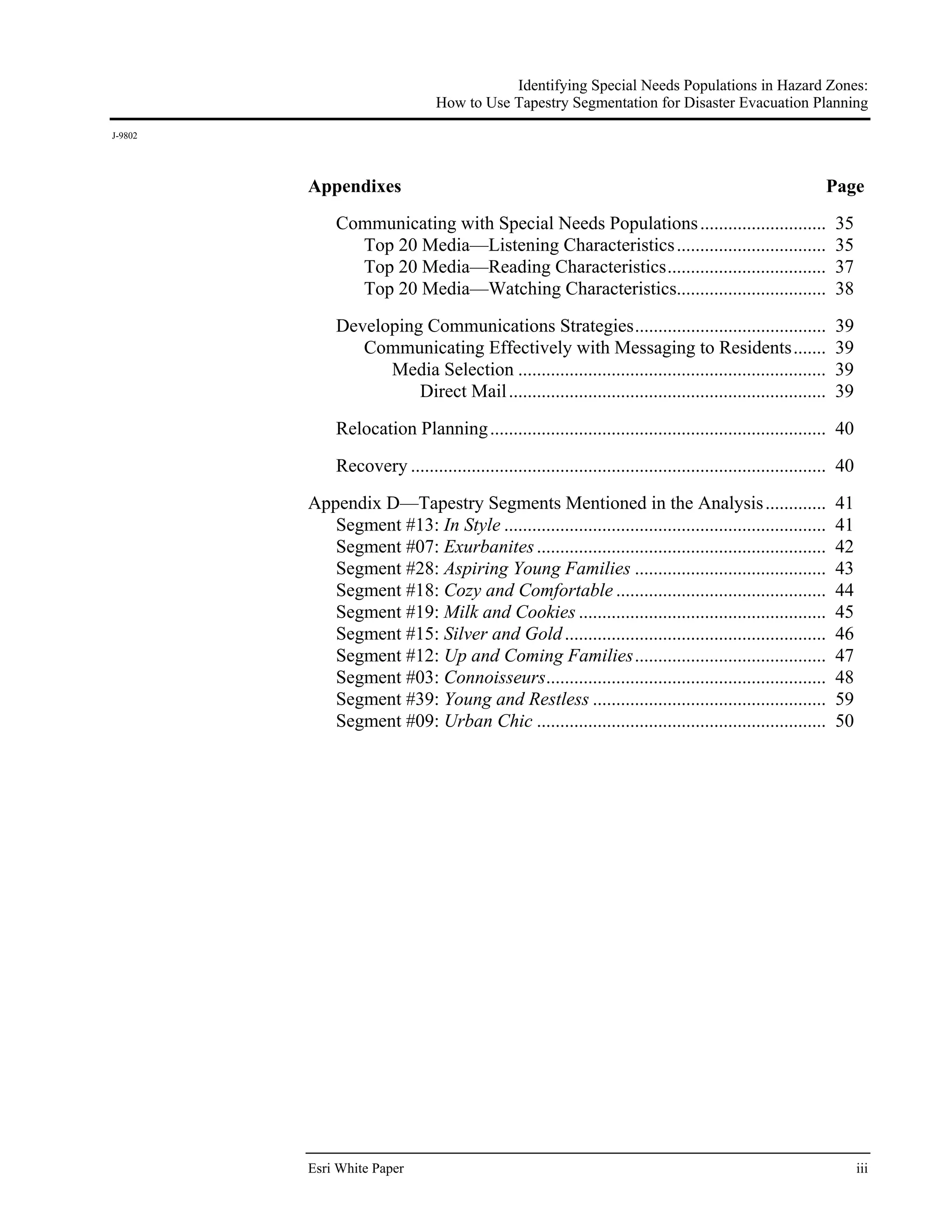 Identifying Special Needs Populations in Hazard Zones:
                                 How to Use Tapestry Segmentation for Disaster Evacuation Planning
J-9802




         Appendixes                                                                                          Page
              Communicating with Special Needs Populations ...........................                         35
                Top 20 Media—Listening Characteristics ................................                        35
                Top 20 Media—Reading Characteristics ..................................                        37
                Top 20 Media—Watching Characteristics................................                          38
              Developing Communications Strategies .........................................                   39
                 Communicating Effectively with Messaging to Residents .......                                 39
                    Media Selection ..................................................................         39
                        Direct Mail ....................................................................       39

              Relocation Planning ........................................................................ 40
              Recovery ......................................................................................... 40
         Appendix D—Tapestry Segments Mentioned in the Analysis .............                                  41
            Segment #13: In Style .....................................................................        41
            Segment #07: Exurbanites ..............................................................            42
            Segment #28: Aspiring Young Families .........................................                     43
            Segment #18: Cozy and Comfortable .............................................                    44
            Segment #19: Milk and Cookies .....................................................                45
            Segment #15: Silver and Gold ........................................................              46
            Segment #12: Up and Coming Families .........................................                      47
            Segment #03: Connoisseurs............................................................              48
            Segment #39: Young and Restless ..................................................                 59
            Segment #09: Urban Chic ..............................................................             50




         Esri White Paper                                                                                             iii
 