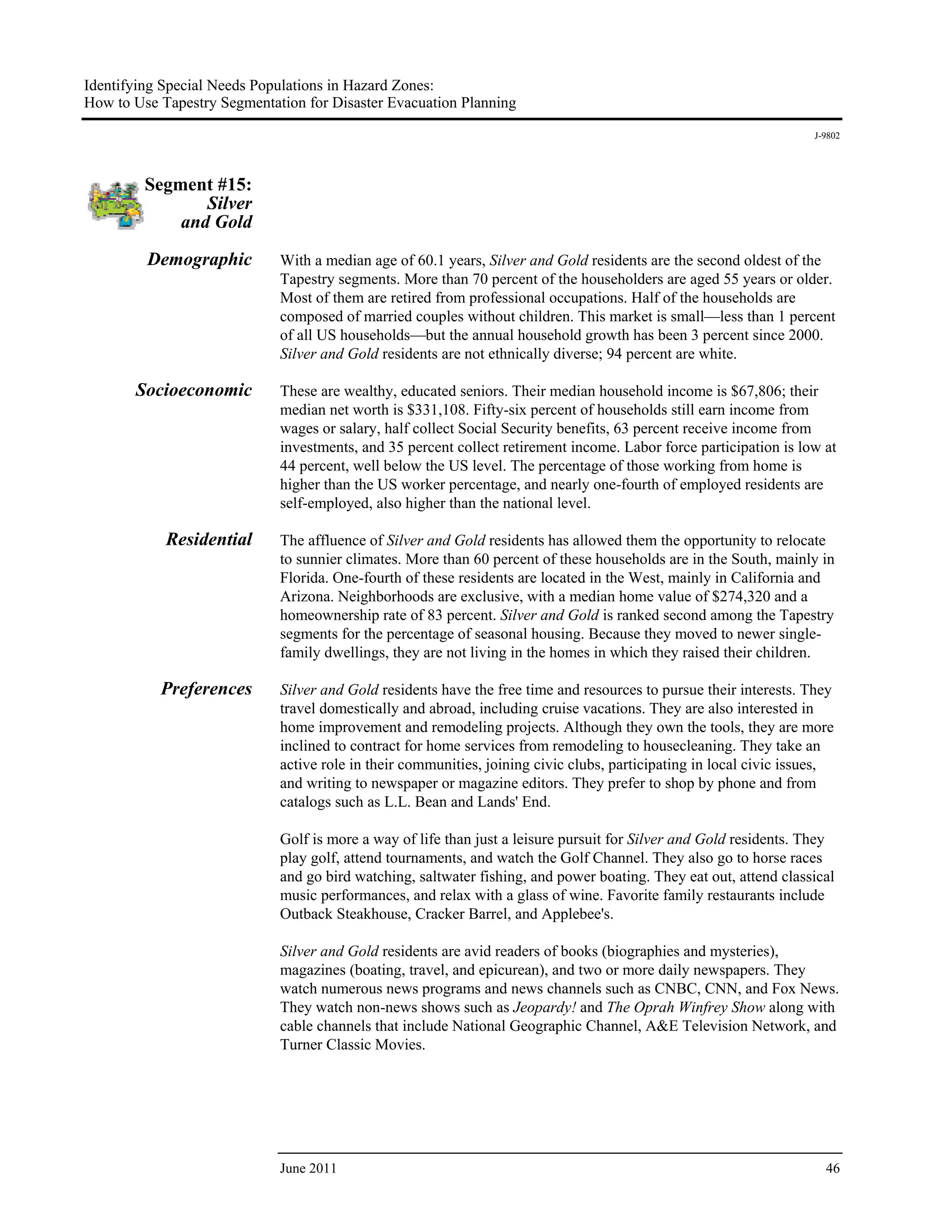Identifying Special Needs Populations in Hazard Zones:
How to Use Tapestry Segmentation for Disaster Evacuation Planning
                                                                                                                    J-9802




         Segment #15:
                Silver
             and Gold

         Demographic         With a median age of 60.1 years, Silver and Gold residents are the second oldest of the
                             Tapestry segments. More than 70 percent of the householders are aged 55 years or older.
                             Most of them are retired from professional occupations. Half of the households are
                             composed of married couples without children. This market is small—less than 1 percent
                             of all US households—but the annual household growth has been 3 percent since 2000.
                             Silver and Gold residents are not ethnically diverse; 94 percent are white.

       Socioeconomic         These are wealthy, educated seniors. Their median household income is $67,806; their
                             median net worth is $331,108. Fifty-six percent of households still earn income from
                             wages or salary, half collect Social Security benefits, 63 percent receive income from
                             investments, and 35 percent collect retirement income. Labor force participation is low at
                             44 percent, well below the US level. The percentage of those working from home is
                             higher than the US worker percentage, and nearly one-fourth of employed residents are
                             self-employed, also higher than the national level.

            Residential      The affluence of Silver and Gold residents has allowed them the opportunity to relocate
                             to sunnier climates. More than 60 percent of these households are in the South, mainly in
                             Florida. One-fourth of these residents are located in the West, mainly in California and
                             Arizona. Neighborhoods are exclusive, with a median home value of $274,320 and a
                             homeownership rate of 83 percent. Silver and Gold is ranked second among the Tapestry
                             segments for the percentage of seasonal housing. Because they moved to newer single-
                             family dwellings, they are not living in the homes in which they raised their children.

           Preferences       Silver and Gold residents have the free time and resources to pursue their interests. They
                             travel domestically and abroad, including cruise vacations. They are also interested in
                             home improvement and remodeling projects. Although they own the tools, they are more
                             inclined to contract for home services from remodeling to housecleaning. They take an
                             active role in their communities, joining civic clubs, participating in local civic issues,
                             and writing to newspaper or magazine editors. They prefer to shop by phone and from
                             catalogs such as L.L. Bean and Lands' End.

                             Golf is more a way of life than just a leisure pursuit for Silver and Gold residents. They
                             play golf, attend tournaments, and watch the Golf Channel. They also go to horse races
                             and go bird watching, saltwater fishing, and power boating. They eat out, attend classical
                             music performances, and relax with a glass of wine. Favorite family restaurants include
                             Outback Steakhouse, Cracker Barrel, and Applebee's.

                             Silver and Gold residents are avid readers of books (biographies and mysteries),
                             magazines (boating, travel, and epicurean), and two or more daily newspapers. They
                             watch numerous news programs and news channels such as CNBC, CNN, and Fox News.
                             They watch non-news shows such as Jeopardy! and The Oprah Winfrey Show along with
                             cable channels that include National Geographic Channel, A&E Television Network, and
                             Turner Classic Movies.




                             June 2011                                                                                46
 