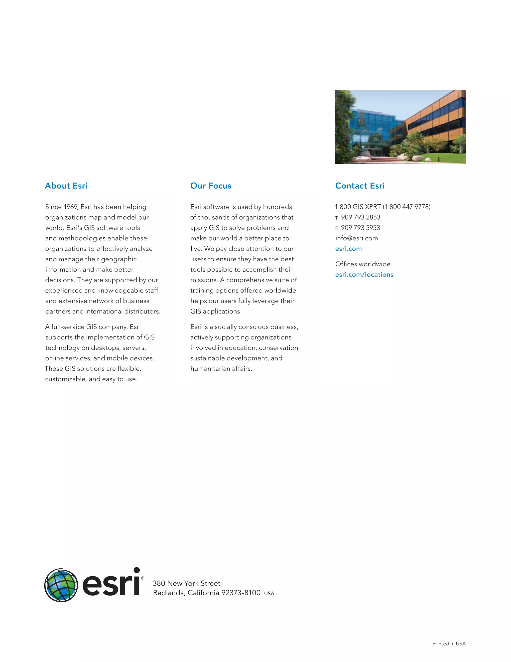 About Esri                                      Our Focus                                Contact Esri

Since 1969, Esri has been helping               Esri software is used by hundreds        1 800 GIS XPRT (1 800 447 9778)
organizations map and model our                 of thousands of organizations that       t    909 793 2853
world. Esri’s GIS software tools                apply GIS to solve problems and          f    909 793 5953
and methodologies enable these                  make our world a better place to         info@esri.com
organizations to effectively analyze            live. We pay close attention to our      esri.com
and manage their geographic                     users to ensure they have the best
                                                                                         Offices worldwide
information and make better                     tools possible to accomplish their
                                                                                         esri.com/locations
decisions. They are supported by our            missions. A comprehensive suite of
experienced and knowledgeable staff             training options offered worldwide
and extensive network of business               helps our users fully leverage their
partners and international distributors.        GIS applications.

A full-service GIS company, Esri                Esri is a socially conscious business,
supports the implementation of GIS              actively supporting organizations
technology on desktops, servers,                involved in education, conservation,
online services, and mobile devices.            sustainable development, and
These GIS solutions are flexible,               humanitarian affairs.
customizable, and easy to use.




                                     380 New York Street
                                     Redlands, California 92373-8100  usa




                                                                                                                           Printed in USA
 
