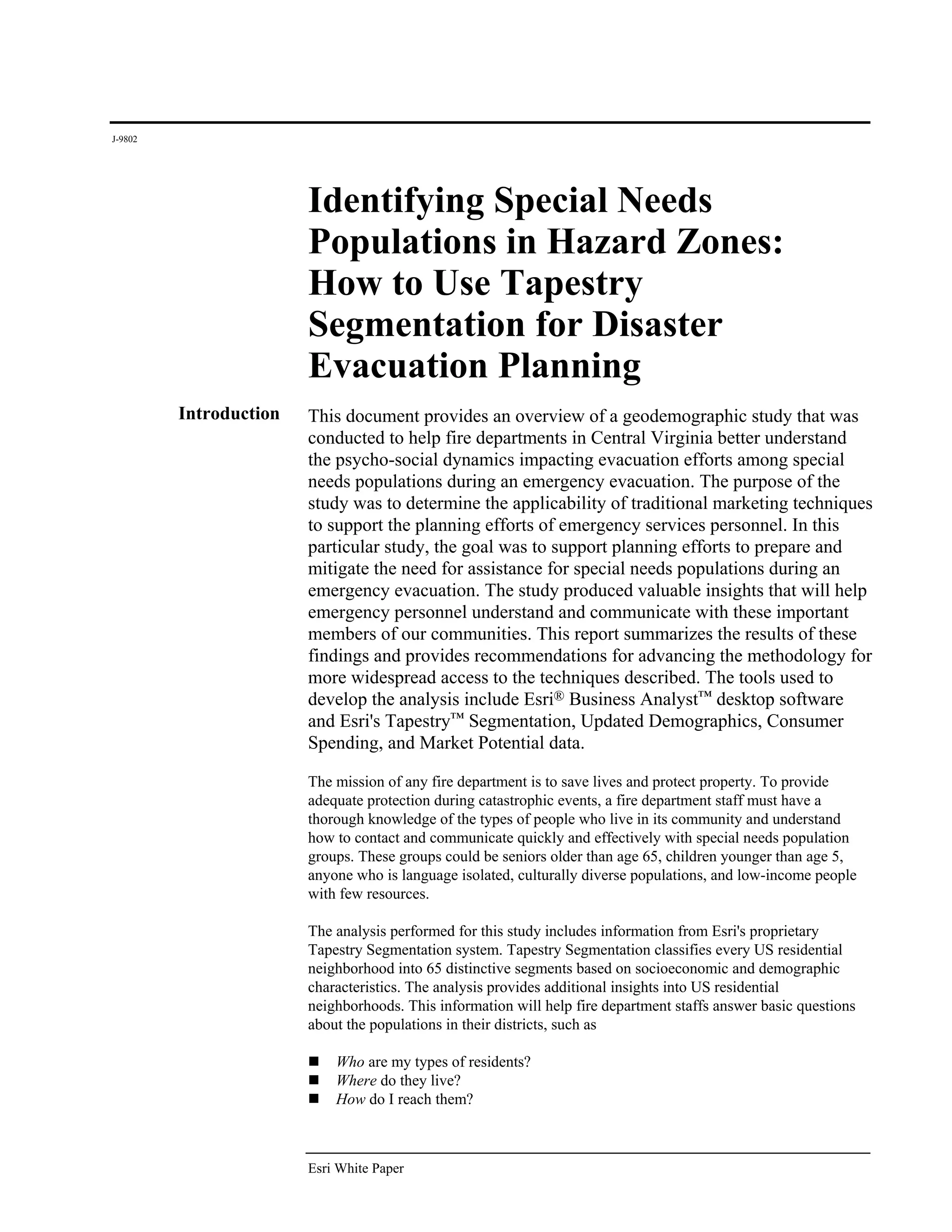 J-9802




                        Identifying Special Needs
                        Populations in Hazard Zones:
                        How to Use Tapestry
                        Segmentation for Disaster
                        Evacuation Planning
         Introduction   This document provides an overview of a geodemographic study that was
                        conducted to help fire departments in Central Virginia better understand
                        the psycho-social dynamics impacting evacuation efforts among special
                        needs populations during an emergency evacuation. The purpose of the
                        study was to determine the applicability of traditional marketing techniques
                        to support the planning efforts of emergency services personnel. In this
                        particular study, the goal was to support planning efforts to prepare and
                        mitigate the need for assistance for special needs populations during an
                        emergency evacuation. The study produced valuable insights that will help
                        emergency personnel understand and communicate with these important
                        members of our communities. This report summarizes the results of these
                        findings and provides recommendations for advancing the methodology for
                        more widespread access to the techniques described. The tools used to
                        develop the analysis include Esri® Business Analyst™ desktop software
                        and Esri's Tapestry™ Segmentation, Updated Demographics, Consumer
                        Spending, and Market Potential data.

                        The mission of any fire department is to save lives and protect property. To provide
                        adequate protection during catastrophic events, a fire department staff must have a
                        thorough knowledge of the types of people who live in its community and understand
                        how to contact and communicate quickly and effectively with special needs population
                        groups. These groups could be seniors older than age 65, children younger than age 5,
                        anyone who is language isolated, culturally diverse populations, and low-income people
                        with few resources.

                        The analysis performed for this study includes information from Esri's proprietary
                        Tapestry Segmentation system. Tapestry Segmentation classifies every US residential
                        neighborhood into 65 distinctive segments based on socioeconomic and demographic
                        characteristics. The analysis provides additional insights into US residential
                        neighborhoods. This information will help fire department staffs answer basic questions
                        about the populations in their districts, such as

                            Who are my types of residents?
                            Where do they live?
                            How do I reach them?



                        Esri White Paper
 