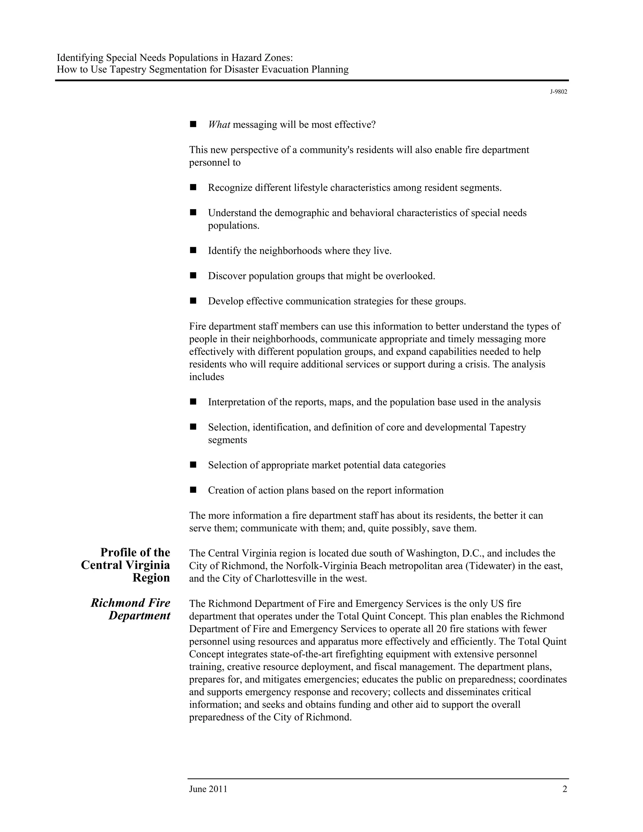 Identifying Special Needs Populations in Hazard Zones:
How to Use Tapestry Segmentation for Disaster Evacuation Planning
                                                                                                                       J-9802




                                 What messaging will be most effective?

                             This new perspective of a community's residents will also enable fire department
                             personnel to

                                 Recognize different lifestyle characteristics among resident segments.

                                 Understand the demographic and behavioral characteristics of special needs
                                 populations.

                                 Identify the neighborhoods where they live.

                                 Discover population groups that might be overlooked.

                                 Develop effective communication strategies for these groups.

                             Fire department staff members can use this information to better understand the types of
                             people in their neighborhoods, communicate appropriate and timely messaging more
                             effectively with different population groups, and expand capabilities needed to help
                             residents who will require additional services or support during a crisis. The analysis
                             includes

                                 Interpretation of the reports, maps, and the population base used in the analysis

                                 Selection, identification, and definition of core and developmental Tapestry
                                 segments

                                 Selection of appropriate market potential data categories

                                 Creation of action plans based on the report information

                             The more information a fire department staff has about its residents, the better it can
                             serve them; communicate with them; and, quite possibly, save them.

        Profile of the       The Central Virginia region is located due south of Washington, D.C., and includes the
     Central Virginia        City of Richmond, the Norfolk-Virginia Beach metropolitan area (Tidewater) in the east,
              Region         and the City of Charlottesville in the west.

       Richmond Fire         The Richmond Department of Fire and Emergency Services is the only US fire
          Department         department that operates under the Total Quint Concept. This plan enables the Richmond
                             Department of Fire and Emergency Services to operate all 20 fire stations with fewer
                             personnel using resources and apparatus more effectively and efficiently. The Total Quint
                             Concept integrates state-of-the-art firefighting equipment with extensive personnel
                             training, creative resource deployment, and fiscal management. The department plans,
                             prepares for, and mitigates emergencies; educates the public on preparedness; coordinates
                             and supports emergency response and recovery; collects and disseminates critical
                             information; and seeks and obtains funding and other aid to support the overall
                             preparedness of the City of Richmond.




                             June 2011                                                                                     2
 
