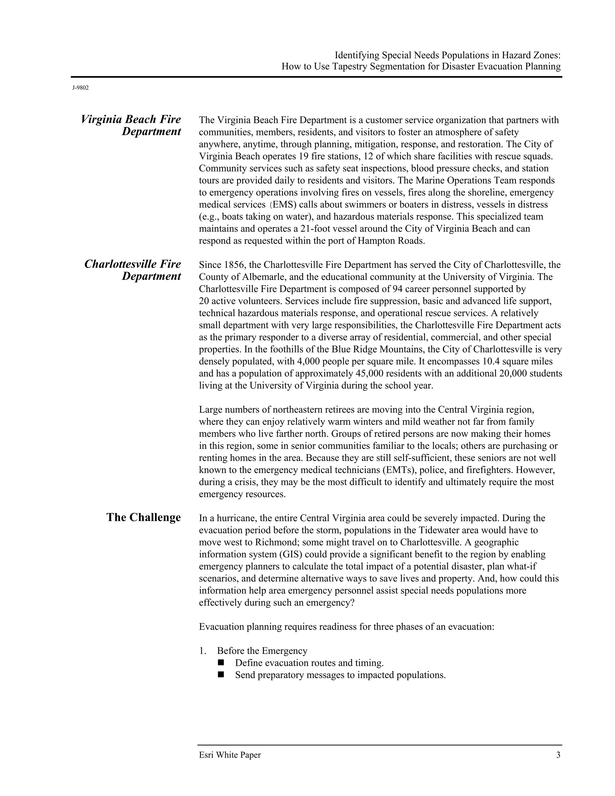 Identifying Special Needs Populations in Hazard Zones:
                                                How to Use Tapestry Segmentation for Disaster Evacuation Planning
J-9802




  Virginia Beach Fire      The Virginia Beach Fire Department is a customer service organization that partners with
          Department       communities, members, residents, and visitors to foster an atmosphere of safety
                           anywhere, anytime, through planning, mitigation, response, and restoration. The City of
                           Virginia Beach operates 19 fire stations, 12 of which share facilities with rescue squads.
                           Community services such as safety seat inspections, blood pressure checks, and station
                           tours are provided daily to residents and visitors. The Marine Operations Team responds
                           to emergency operations involving fires on vessels, fires along the shoreline, emergency
                           medical services (EMS) calls about swimmers or boaters in distress, vessels in distress
                           (e.g., boats taking on water), and hazardous materials response. This specialized team
                           maintains and operates a 21-foot vessel around the City of Virginia Beach and can
                           respond as requested within the port of Hampton Roads.

    Charlottesville Fire   Since 1856, the Charlottesville Fire Department has served the City of Charlottesville, the
           Department      County of Albemarle, and the educational community at the University of Virginia. The
                           Charlottesville Fire Department is composed of 94 career personnel supported by
                           20 active volunteers. Services include fire suppression, basic and advanced life support,
                           technical hazardous materials response, and operational rescue services. A relatively
                           small department with very large responsibilities, the Charlottesville Fire Department acts
                           as the primary responder to a diverse array of residential, commercial, and other special
                           properties. In the foothills of the Blue Ridge Mountains, the City of Charlottesville is very
                           densely populated, with 4,000 people per square mile. It encompasses 10.4 square miles
                           and has a population of approximately 45,000 residents with an additional 20,000 students
                           living at the University of Virginia during the school year.

                           Large numbers of northeastern retirees are moving into the Central Virginia region,
                           where they can enjoy relatively warm winters and mild weather not far from family
                           members who live farther north. Groups of retired persons are now making their homes
                           in this region, some in senior communities familiar to the locals; others are purchasing or
                           renting homes in the area. Because they are still self-sufficient, these seniors are not well
                           known to the emergency medical technicians (EMTs), police, and firefighters. However,
                           during a crisis, they may be the most difficult to identify and ultimately require the most
                           emergency resources.

         The Challenge     In a hurricane, the entire Central Virginia area could be severely impacted. During the
                           evacuation period before the storm, populations in the Tidewater area would have to
                           move west to Richmond; some might travel on to Charlottesville. A geographic
                           information system (GIS) could provide a significant benefit to the region by enabling
                           emergency planners to calculate the total impact of a potential disaster, plan what-if
                           scenarios, and determine alternative ways to save lives and property. And, how could this
                           information help area emergency personnel assist special needs populations more
                           effectively during such an emergency?

                           Evacuation planning requires readiness for three phases of an evacuation:

                           1.   Before the Emergency
                                    Define evacuation routes and timing.
                                    Send preparatory messages to impacted populations.




                           Esri White Paper                                                                            3
 