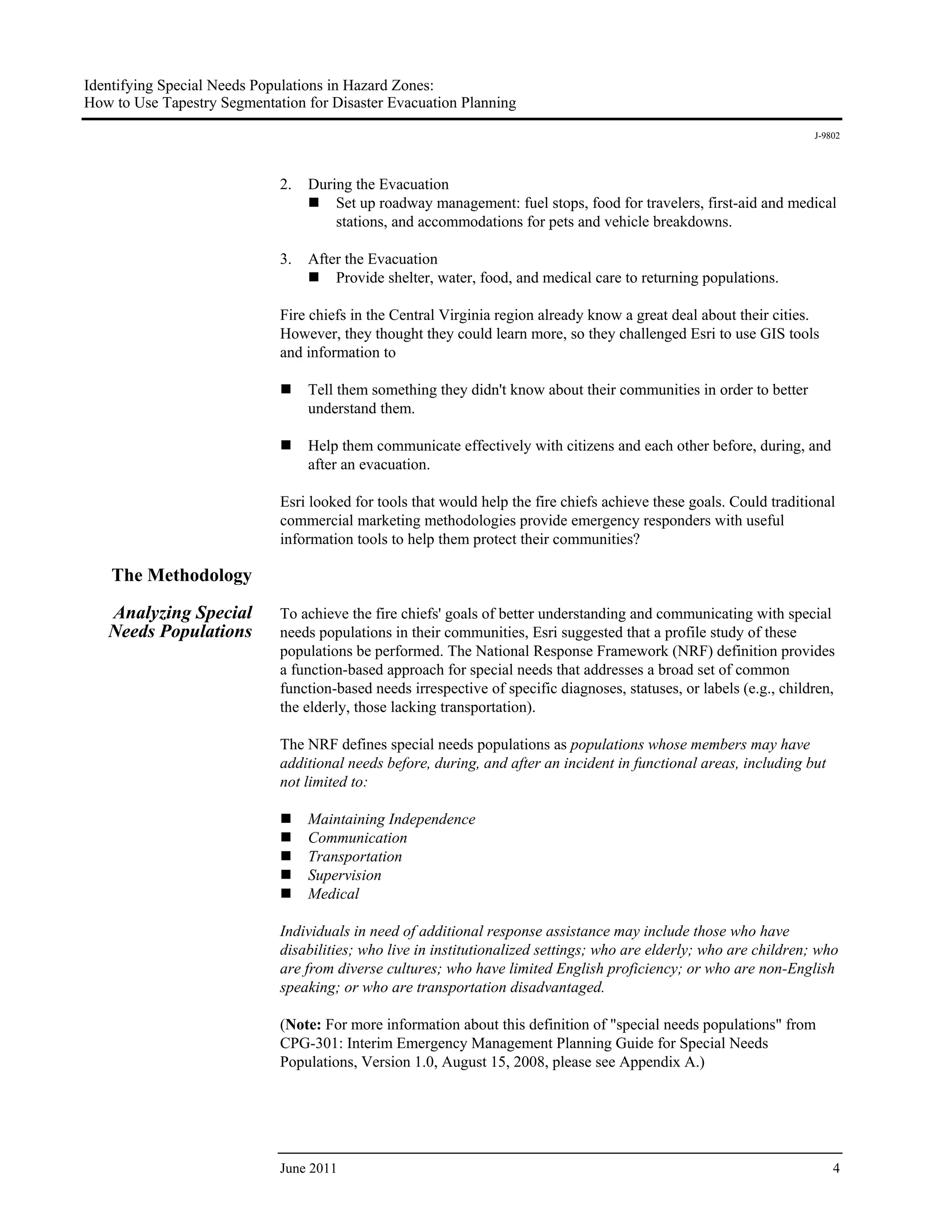 Identifying Special Needs Populations in Hazard Zones:
How to Use Tapestry Segmentation for Disaster Evacuation Planning
                                                                                                                      J-9802




                             2.   During the Evacuation
                                      Set up roadway management: fuel stops, food for travelers, first-aid and medical
                                      stations, and accommodations for pets and vehicle breakdowns.

                             3.   After the Evacuation
                                      Provide shelter, water, food, and medical care to returning populations.

                             Fire chiefs in the Central Virginia region already know a great deal about their cities.
                             However, they thought they could learn more, so they challenged Esri to use GIS tools
                             and information to

                                  Tell them something they didn't know about their communities in order to better
                                  understand them.

                                  Help them communicate effectively with citizens and each other before, during, and
                                  after an evacuation.

                             Esri looked for tools that would help the fire chiefs achieve these goals. Could traditional
                             commercial marketing methodologies provide emergency responders with useful
                             information tools to help them protect their communities?

    The Methodology

   Analyzing Special         To achieve the fire chiefs' goals of better understanding and communicating with special
   Needs Populations         needs populations in their communities, Esri suggested that a profile study of these
                             populations be performed. The National Response Framework (NRF) definition provides
                             a function-based approach for special needs that addresses a broad set of common
                             function-based needs irrespective of specific diagnoses, statuses, or labels (e.g., children,
                             the elderly, those lacking transportation).

                             The NRF defines special needs populations as populations whose members may have
                             additional needs before, during, and after an incident in functional areas, including but
                             not limited to:

                                  Maintaining Independence
                                  Communication
                                  Transportation
                                  Supervision
                                  Medical

                             Individuals in need of additional response assistance may include those who have
                             disabilities; who live in institutionalized settings; who are elderly; who are children; who
                             are from diverse cultures; who have limited English proficiency; or who are non-English
                             speaking; or who are transportation disadvantaged.

                             (Note: For more information about this definition of "special needs populations" from
                             CPG-301: Interim Emergency Management Planning Guide for Special Needs
                             Populations, Version 1.0, August 15, 2008, please see Appendix A.)




                             June 2011                                                                                    4
 