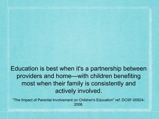 Education is best when it's a partnership between
providers and home—with children benefiting
most when their family is consistently and
actively involved.
"The Impact of Parental Involvement on Children's Education" ref: DCSF-00924-
2008.
 