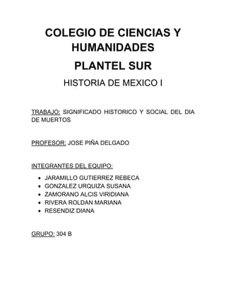 COLEGIO DE CIENCIAS Y
HUMANIDADES
PLANTEL SUR
HISTORIA DE MEXICO I
TRABAJO: SIGNIFICADO HISTORICO Y SOCIAL DEL DIA
DE MUERTOS

PROFESOR: JOSE PIÑA DELGADO

INTEGRANTES DEL EQUIPO:
JARAMILLO GUTIERREZ REBECA
GONZALEZ URQUIZA SUSANA
ZAMORANO ALCIS VIRIDIANA
RIVERA ROLDAN MARIANA
RESENDIZ DIANA

GRUPO: 304 B

 