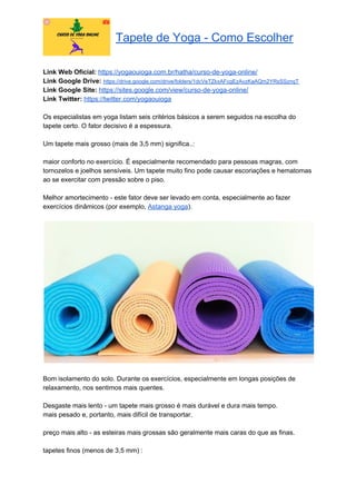 Tapete de Yoga - Como Escolher
Link Web Oficial: ​https://yogaouioga.com.br/hatha/curso-de-yoga-online/
Link Google Drive: ​https://drive.google.com/drive/folders/1dcVeTZkxAFcgEzAvzKaAQm2YRsSSznqT
Link Google Site: ​https://sites.google.com/view/curso-de-yoga-online/
Link Twitter: ​https://twitter.com/yogaouioga
Os especialistas em yoga listam seis critérios básicos a serem seguidos na escolha do
tapete certo. O fator decisivo é a espessura.
Um tapete mais grosso (mais de 3,5 mm) significa..:
maior conforto no exercício. É especialmente recomendado para pessoas magras, com
tornozelos e joelhos sensíveis. Um tapete muito fino pode causar escoriações e hematomas
ao se exercitar com pressão sobre o piso.
Melhor amortecimento - este fator deve ser levado em conta, especialmente ao fazer
exercícios dinâmicos (por exemplo, ​Astanga yoga​).
Bom isolamento do solo. Durante os exercícios, especialmente em longas posições de
relaxamento, nos sentimos mais quentes.
Desgaste mais lento - um tapete mais grosso é mais durável e dura mais tempo.
mais pesado e, portanto, mais difícil de transportar.
preço mais alto - as esteiras mais grossas são geralmente mais caras do que as finas.
tapetes finos (menos de 3,5 mm) :
 