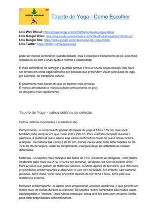 Tapete de Yoga - Como Escolher
Link Web Oficial: ​https://yogaouioga.com.br/hatha/curso-de-yoga-online/
Link Google Drive: ​https://drive.google.com/drive/folders/1dcVeTZkxAFcgEzAvzKaAQm2YRsSSznqT
Link Google Site: ​https://sites.google.com/view/curso-de-yoga-online/
Link Twitter: ​https://twitter.com/yogaouioga
pode ser menos confortável quando deitado, mas é ideal para treinamento de pé, pois mais
contato do pé com o chão ajuda a manter a estabilidade.
É mais confortável de carregar e guardar porque é leve e ocupa pouco espaço. Isto deve
ser levado em conta especialmente por pessoas que pretendem viajar para aulas de ioga,
por exemplo, de transporte público.
É geralmente mais barato do que os tapetes mais grossos.
É menos almofadado e menos isolado termicamente do piso.
se desgasta mais rapidamente.
Tapete de Yoga - outros critérios de seleção
Outros critérios importantes a considerar são
Comprimento - o comprimento padrão do tapete de yoga é 183 e 185 cm, mas você
também pode comprar um que mede 200 e 220 cm. Para conforto completo durante o
exercício, é preferível que o tapete seja vários centímetros maior do que a nossa cintura.
a largura - na maioria das vezes é de 60 cm, menos vezes você pode obter tapetes de 66,
72 e 80 cm de largura. Além do comprimento, a largura deve ser adaptada às nossas
dimensões.
Materiais - os tapetes mais duráveis são feitos de PVC resistente ao desgaste. Com prática
moderada (não mais que 2 ou 3 vezes por semana), tal tapete nos servirá durante anos.
Para aqueles que gostam de materiais naturais, existem tapetes de borracha, que têm boas
propriedades antiderrapantes e absorvem o suor com facilidade. No entanto, são bastante
pesadas. Além disso, você pode encontrar tapetes de borracha e látex, bons pela sua
resistência a danos.
Indicador antiderrapante - o tapete deve proporcionar uma boa aderência, o que garante um
menor risco de lesões durante o exercício. Os tapetes recém comprados são muitas vezes
escorregadios e "oleosos", mas não se preocupe, basta lavá-los bem com um pano úmido
para obter propriedades antiderrapantes.
 