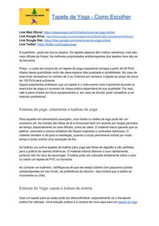 Tapete de Yoga - Como Escolher
Link Web Oficial: ​https://yogaouioga.com.br/hatha/curso-de-yoga-online/
Link Google Drive: ​https://drive.google.com/drive/folders/1dcVeTZkxAFcgEzAvzKaAQm2YRsSSznqT
Link Google Site: ​https://sites.google.com/view/curso-de-yoga-online/
Link Twitter: ​https://twitter.com/yogaouioga
A superfície - pode ser lisa ou áspera. Os tapetes ásperos têm melhor aderência, mas são
mais difíceis de limpar. As melhores propriedades antiderrapantes dos tapetes lisos são as
da borracha.
Preço - o custo da compra de um tapete de yoga respeitável começa a partir de 60 PLN.
Abaixo desta quantidade você não deve esperar alta qualidade e durabilidade. No caso de
exercícios recreativos no número de 2 ou 3 treinos por semana, o tapete ao preço de cerca
de 100 PLN será suficiente.
Iogues experientes enfatizam que um tapete é o instrumento mais importante durante os
exercícios de yoga e o sucesso de nossa prática dependerá de sua qualidade. Por isso,
vale a pena investir em bons equipamentos e, em caso de dúvida, pedir conselhos a um
instrutor profissional.
Esteiras de yoga: cobertores e toalhas de yoga
Para aqueles em treinamento avançado, uma manta ou toalha de ioga pode ser um
acessório útil. As mantas são feitas de lã e funcionam bem em asanas por longos períodos
de tempo, especialmente as mais difíceis, como as velas. O material macio garante que os
joelhos, cotovelos e coluna vertebral não fiquem expostos a contusões dolorosas. O
cobertor também é útil para a meditação, quando o corpo permanece imóvel por muito
tempo e pode ocorrer uma sensação de frio.
As toalhas (ou outros tapetes de toalha) para yoga são feitas de algodão e são perfeitas
para a prática de asanas dinâmicas. O material natural absorve o suor rapidamente,
portanto não há risco de escorregar. A toalha pode ser colocada diretamente sobre o piso
ou sobre um tapete de PVC ou borracha.
Ao comprar um toalheiro, certifique-se de que ele esteja coberto com pequenos pontos
antiderrapantes em seu fundo, de preferência de silicone - isso evitará que a toalha se
movimente no chão.
Esteiras de Yoga: capas e bolsas de esteira
Usar um tapete para as aulas pode ser desconfortável, especialmente se o transporte
público for utilizado. Uma solução prática é a compra de uma capa para um ​tapete de ioga​.
 