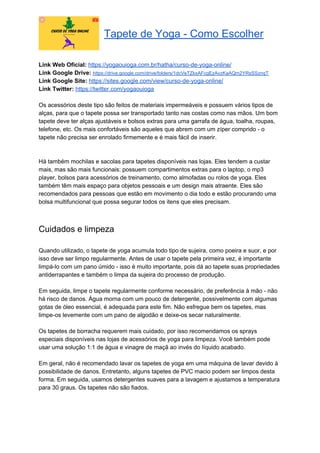 Tapete de Yoga - Como Escolher
Link Web Oficial: ​https://yogaouioga.com.br/hatha/curso-de-yoga-online/
Link Google Drive: ​https://drive.google.com/drive/folders/1dcVeTZkxAFcgEzAvzKaAQm2YRsSSznqT
Link Google Site: ​https://sites.google.com/view/curso-de-yoga-online/
Link Twitter: ​https://twitter.com/yogaouioga
Os acessórios deste tipo são feitos de materiais impermeáveis e possuem vários tipos de
alças, para que o tapete possa ser transportado tanto nas costas como nas mãos. Um bom
tapete deve ter alças ajustáveis e bolsos extras para uma garrafa de água, toalha, roupas,
telefone, etc. Os mais confortáveis são aqueles que abrem com um zíper comprido - o
tapete não precisa ser enrolado firmemente e é mais fácil de inserir.
Há também mochilas e sacolas para tapetes disponíveis nas lojas. Eles tendem a custar
mais, mas são mais funcionais: possuem compartimentos extras para o laptop, o mp3
player, bolsos para acessórios de treinamento, como almofadas ou rolos de yoga. Eles
também têm mais espaço para objetos pessoais e um design mais atraente. Eles são
recomendados para pessoas que estão em movimento o dia todo e estão procurando uma
bolsa multifuncional que possa segurar todos os itens que eles precisam.
Cuidados e limpeza
Quando utilizado, o tapete de yoga acumula todo tipo de sujeira, como poeira e suor, e por
isso deve ser limpo regularmente. Antes de usar o tapete pela primeira vez, é importante
limpá-lo com um pano úmido - isso é muito importante, pois dá ao tapete suas propriedades
antiderrapantes e também o limpa da sujeira do processo de produção.
Em seguida, limpe o tapete regularmente conforme necessário, de preferência à mão - não
há risco de danos. Água morna com um pouco de detergente, possivelmente com algumas
gotas de óleo essencial, é adequada para este fim. Não esfregue bem os tapetes, mas
limpe-os levemente com um pano de algodão e deixe-os secar naturalmente.
Os tapetes de borracha requerem mais cuidado, por isso recomendamos os sprays
especiais disponíveis nas lojas de acessórios de yoga para limpeza. Você também pode
usar uma solução 1:1 de água e vinagre de maçã ao invés do líquido acabado.
Em geral, não é recomendado lavar os tapetes de yoga em uma máquina de lavar devido à
possibilidade de danos. Entretanto, alguns tapetes de PVC macio podem ser limpos desta
forma. Em seguida, usamos detergentes suaves para a lavagem e ajustamos a temperatura
para 30 graus. Os tapetes não são fiados.
 