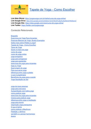 Tapete de Yoga - Como Escolher
Link Web Oficial: ​https://yogaouioga.com.br/hatha/curso-de-yoga-online/
Link Google Drive: ​https://drive.google.com/drive/folders/1dcVeTZkxAFcgEzAvzKaAQm2YRsSSznqT
Link Google Site: ​https://sites.google.com/view/curso-de-yoga-online/
Link Twitter: ​https://twitter.com/yogaouioga
Conteúdo Relacionado
Biografia
Exercícios de Yoga Para Iniciantes
Posturas Básicas de Yoga: Quatro Exemplos
Saiba mais sobre Pilates e yoga?
Tapete de Yoga - Como Escolher
Tipos de Yoga
Quais os tipos de yoga
curso de yoga
curso de yoga online
yoga emagrece
yoga para emagrecer
yoga para gestantes
exercícios de yoga para iniciantes
Ioga ou Yoga
Qual origem do yoga
Para que serve yoga
diferença entre yoga e pilates
o que é yogaterapia
Benefícios da yoga para a saúde
Yoga Saudação ao Sol
yoga de duas pessoas
yoga para nervosos
Autoperfeição com hatha yoga
como praticar yoga
exercícios de yoga para iniciantes
música para praticar yoga
diferença entre yoga e meditação
yoga para dormir
respiração yoga pranayama
O que é tantra
como praticar o Maythuna
Patañjali, o tântrico
samādhi e o pensar harmonioso
ásana
 