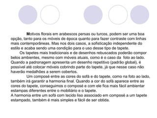 M otivos florais em arabescos persas ou turcos, podem ser uma boa opção, tanto para os móveis de época quanto para fazer contraste com linhas mais contemporâneas. Mas nos dois casos, a sofisticação independente do estilo e acaba sendo uma condição para o uso desse tipo de tapete.         Os tapetes mais tradicionais e de desenhos rebuscados poderão compor belos ambientes, mesmo com móveis atuais, como é o caso da  foto ao lado. Quando a padronagem apresenta um desenho repetitivo (padrão global), é possível até colocar móveis cobrindo parte do tapete, já que nesse caso não haverão medalhões a serem cobertos.  Um composé entre as cores do sofá e do tapete, como na foto ao lado, também irá garantir a harmonia final. Quando a cor do sofá aparece entre as cores do tapete, conseguimos o composé e com ele fica mais fácil ambientar estampas diferentes entre o mobiliário e o tapete. A harmonia entre um sofá com tecido liso associado em composé a um tapete estampado, também é mais simples e fácil de ser obtida.  