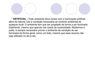     *  ARTIFICIAL -  Todo ambiente deve contar com a iluminação artificial, além da natural. Isto é condição necessária ao conforto ambiental de qualquer local. O ambiente tem que ser projetado de forma a ser iluminado totalmente, mesmo que apenas nos casos de necessidade. Modismos à parte, é sempre necessário prover o ambiente da condição de ser iluminado de forma geral, como um todo, mesmo que esse recurso não seja utilizado no dia à dia.    